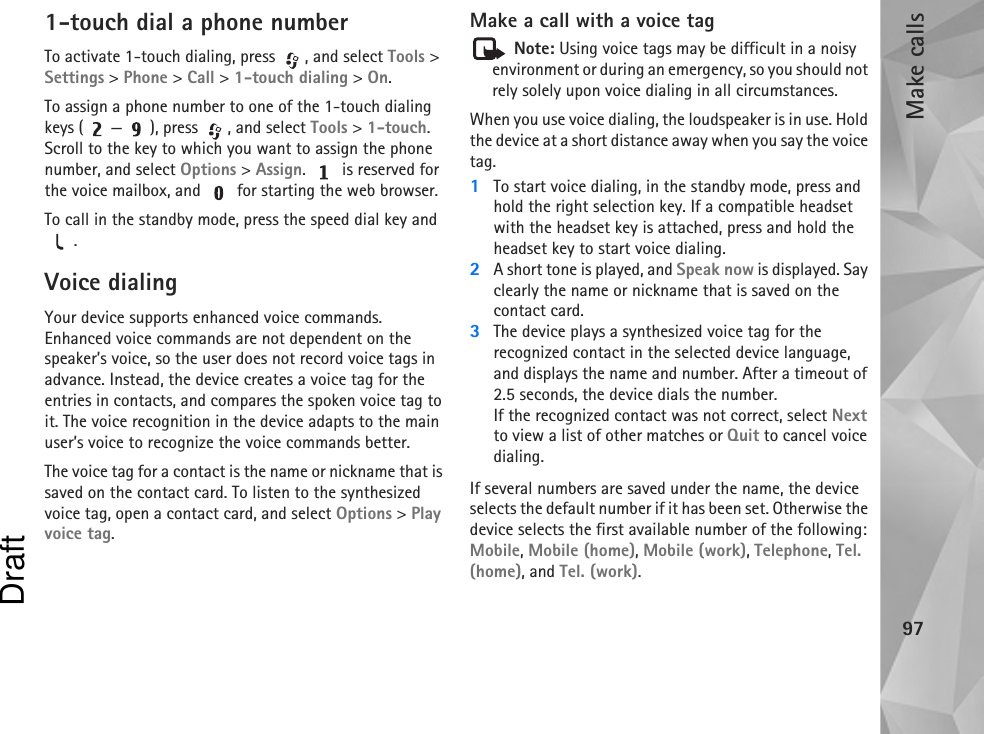 Make calls971-touch dial a phone numberTo activate 1-touch dialing, press  , and select Tools &gt; Settings &gt; Phone &gt; Call &gt; 1-touch dialing &gt; On.To assign a phone number to one of the 1-touch dialing keys ( — ), press  , and select Tools &gt; 1-touch. Scroll to the key to which you want to assign the phone number, and select Options &gt; Assign.   is reserved for the voice mailbox, and   for starting the web browser. To call in the standby mode, press the speed dial key and .Voice dialingYour device supports enhanced voice commands. Enhanced voice commands are not dependent on the speaker’s voice, so the user does not record voice tags in advance. Instead, the device creates a voice tag for the entries in contacts, and compares the spoken voice tag to it. The voice recognition in the device adapts to the main user’s voice to recognize the voice commands better.The voice tag for a contact is the name or nickname that is saved on the contact card. To listen to the synthesized voice tag, open a contact card, and select Options &gt; Play voice tag.Make a call with a voice tag Note: Using voice tags may be difficult in a noisy environment or during an emergency, so you should not rely solely upon voice dialing in all circumstances.When you use voice dialing, the loudspeaker is in use. Hold the device at a short distance away when you say the voice tag.1To start voice dialing, in the standby mode, press and hold the right selection key. If a compatible headset with the headset key is attached, press and hold the headset key to start voice dialing.2A short tone is played, and Speak now is displayed. Say clearly the name or nickname that is saved on the contact card.3The device plays a synthesized voice tag for the recognized contact in the selected device language, and displays the name and number. After a timeout of 2.5 seconds, the device dials the number.If the recognized contact was not correct, select Next to view a list of other matches or Quit to cancel voice dialing.If several numbers are saved under the name, the device selects the default number if it has been set. Otherwise the device selects the first available number of the following: Mobile, Mobile (home), Mobile (work), Telephone, Tel. (home), and Tel. (work).Draft