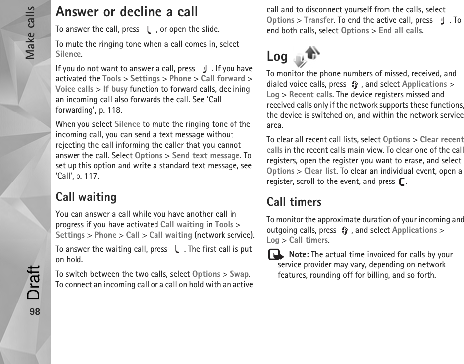 Make calls98Answer or decline a callTo answer the call, press  , or open the slide.To mute the ringing tone when a call comes in, select Silence.If you do not want to answer a call, press  . If you have activated the Tools &gt; Settings &gt; Phone &gt; Call forward &gt; Voice calls &gt; If busy function to forward calls, declining an incoming call also forwards the call. See ‘Call forwarding’, p. 118.When you select Silence to mute the ringing tone of the incoming call, you can send a text message without rejecting the call informing the caller that you cannot answer the call. Select Options &gt; Send text message. To set up this option and write a standard text message, see ‘Call’, p. 117.Call waitingYou can answer a call while you have another call in progress if you have activated Call waiting in Tools &gt; Settings &gt; Phone &gt; Call &gt; Call waiting (network service).To answer the waiting call, press  . The first call is put on hold.To switch between the two calls, select Options &gt; Swap. To connect an incoming call or a call on hold with an active call and to disconnect yourself from the calls, select Options &gt; Transfer. To end the active call, press  . To end both calls, select Options &gt; End all calls.Log To monitor the phone numbers of missed, received, and dialed voice calls, press  , and select Applications &gt; Log &gt;Recent calls. The device registers missed and received calls only if the network supports these functions, the device is switched on, and within the network service area.To clear all recent call lists, select Options &gt; Clear recent calls in the recent calls main view. To clear one of the call registers, open the register you want to erase, and select Options &gt; Clear list. To clear an individual event, open a register, scroll to the event, and press  .Call timers To monitor the approximate duration of your incoming and outgoing calls, press  , and select Applications &gt; Log &gt;Call timers. Note: The actual time invoiced for calls by your service provider may vary, depending on network features, rounding off for billing, and so forth.Draft