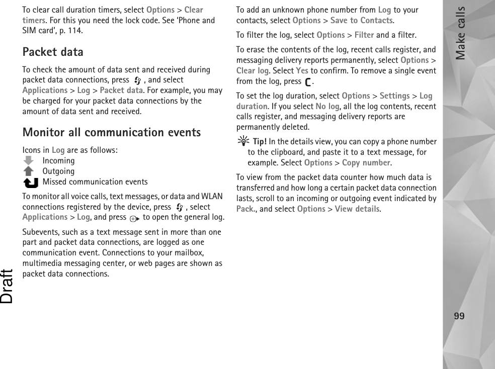 Make calls99To clear call duration timers, select Options &gt; Clear timers. For this you need the lock code. See ‘Phone and SIM card’, p. 114.Packet dataTo check the amount of data sent and received during packet data connections, press  , and select Applications &gt; Log &gt; Packet data. For example, you may be charged for your packet data connections by the amount of data sent and received.Monitor all communication eventsIcons in Log are as follows: Incoming Outgoing  Missed communication eventsTo monitor all voice calls, text messages, or data and WLAN connections registered by the device, press  , select Applications &gt; Log, and press   to open the general log.Subevents, such as a text message sent in more than one part and packet data connections, are logged as one communication event. Connections to your mailbox, multimedia messaging center, or web pages are shown as packet data connections.To add an unknown phone number from Log to your contacts, select Options &gt; Save to Contacts.To filter the log, select Options &gt; Filter and a filter.To erase the contents of the log, recent calls register, and messaging delivery reports permanently, select Options &gt; Clear log. Select Yes to confirm. To remove a single event from the log, press  .To set the log duration, select Options &gt; Settings &gt; Log duration. If you select No log, all the log contents, recent calls register, and messaging delivery reports are permanently deleted. Tip! In the details view, you can copy a phone number to the clipboard, and paste it to a text message, for example. Select Options &gt; Copy number.To view from the packet data counter how much data is transferred and how long a certain packet data connection lasts, scroll to an incoming or outgoing event indicated by Pack., and select Options &gt; View details.Draft