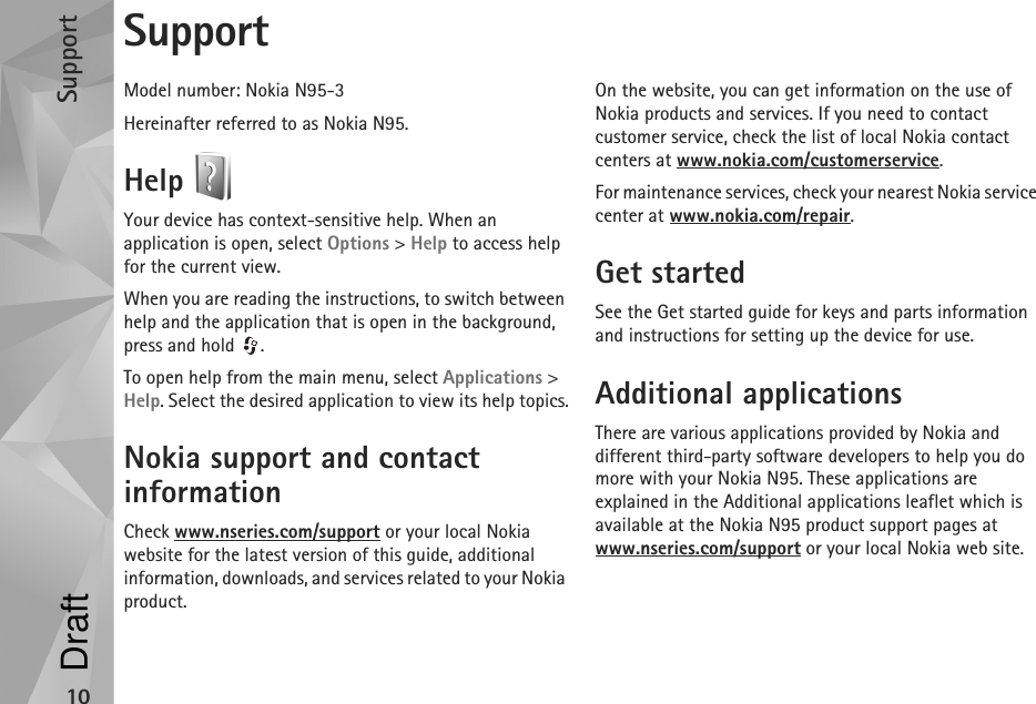 Support10SupportModel number: Nokia N95-3Hereinafter referred to as Nokia N95.Help Your device has context-sensitive help. When an application is open, select Options &gt; Help to access help for the current view.When you are reading the instructions, to switch between help and the application that is open in the background, press and hold  .To open help from the main menu, select Applications &gt; Help. Select the desired application to view its help topics.Nokia support and contact informationCheck www.nseries.com/support or your local Nokia website for the latest version of this guide, additional information, downloads, and services related to your Nokia product.On the website, you can get information on the use of Nokia products and services. If you need to contact customer service, check the list of local Nokia contact centers at www.nokia.com/customerservice.For maintenance services, check your nearest Nokia service center at www.nokia.com/repair.Get startedSee the Get started guide for keys and parts information and instructions for setting up the device for use.Additional applicationsThere are various applications provided by Nokia and different third-party software developers to help you do more with your Nokia N95. These applications are explained in the Additional applications leaflet which is available at the Nokia N95 product support pages at www.nseries.com/support or your local Nokia web site.Draft
