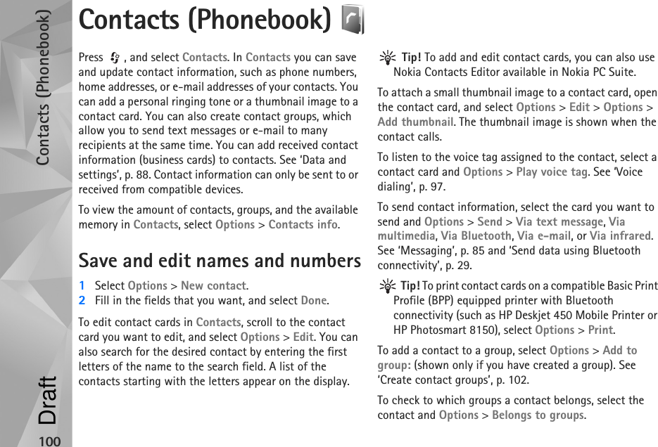 Contacts (Phonebook)100Contacts (Phonebook) Press , and select Contacts. In Contacts you can save and update contact information, such as phone numbers, home addresses, or e-mail addresses of your contacts. You can add a personal ringing tone or a thumbnail image to a contact card. You can also create contact groups, which allow you to send text messages or e-mail to many recipients at the same time. You can add received contact information (business cards) to contacts. See ‘Data and settings’, p. 88. Contact information can only be sent to or received from compatible devices.To view the amount of contacts, groups, and the available memory in Contacts, select Options &gt; Contacts info.Save and edit names and numbers1Select Options &gt; New contact.2Fill in the fields that you want, and select Done.To edit contact cards in Contacts, scroll to the contact card you want to edit, and select Options &gt; Edit. You can also search for the desired contact by entering the first letters of the name to the search field. A list of the contacts starting with the letters appear on the display. Tip! To add and edit contact cards, you can also use Nokia Contacts Editor available in Nokia PC Suite. To attach a small thumbnail image to a contact card, open the contact card, and select Options &gt; Edit &gt; Options &gt; Add thumbnail. The thumbnail image is shown when the contact calls.To listen to the voice tag assigned to the contact, select a contact card and Options &gt; Play voice tag. See ‘Voice dialing’, p. 97.To send contact information, select the card you want to send and Options &gt; Send &gt; Via text message, Via multimedia, Via Bluetooth, Via e-mail, or Via infrared. See ‘Messaging’, p. 85 and ‘Send data using Bluetooth connectivity’, p. 29. Tip! To print contact cards on a compatible Basic Print Profile (BPP) equipped printer with Bluetooth connectivity (such as HP Deskjet 450 Mobile Printer or HP Photosmart 8150), select Options &gt; Print.To add a contact to a group, select Options &gt; Add to group: (shown only if you have created a group). See ‘Create contact groups’, p. 102.To check to which groups a contact belongs, select the contact and Options &gt; Belongs to groups.Draft