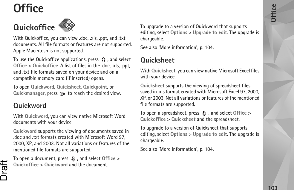 Office103OfficeQuickoffice With Quickoffice, you can view .doc, .xls, .ppt, and .txt documents. All file formats or features are not supported. Apple Macintosh is not supported.To use the Quickoffice applications, press  , and select Office &gt; Quickoffice. A list of files in the .doc, .xls, .ppt, and .txt file formats saved on your device and on a compatible memory card (if inserted) opens.To open Quickword, Quicksheet, Quickpoint, or Quickmanager, press   to reach the desired view.QuickwordWith Quickword, you can view native Microsoft Word documents with your device.Quickword supports the viewing of documents saved in .doc and .txt formats created with Microsoft Word 97, 2000, XP, and 2003. Not all variations or features of the mentioned file formats are supported.To open a document, press  , and select Office &gt; Quickoffice &gt; Quickword and the document.To upgrade to a version of Quickword that supports editing, select Options &gt; Upgrade to edit. The upgrade is chargeable.See also ‘More information’, p. 104.QuicksheetWith Quicksheet, you can view native Microsoft Excel files with your device.Quicksheet supports the viewing of spreadsheet files saved in .xls format created with Microsoft Excel 97, 2000, XP, or 2003. Not all variations or features of the mentioned file formats are supported.To open a spreadsheet, press  , and select Office &gt; Quickoffice &gt; Quicksheet and the spreadsheet.To upgrade to a version of Quicksheet that supports editing, select Options &gt; Upgrade to edit. The upgrade is chargeable.See also ‘More information’, p. 104.Draft