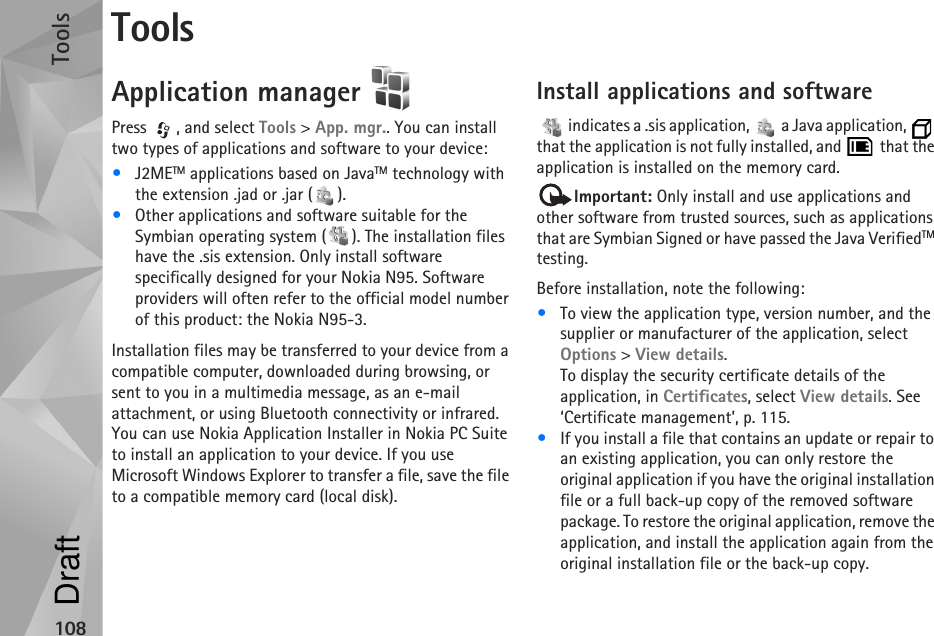 Tools108ToolsApplication manager Press , and select Tools &gt; App. mgr.. You can install two types of applications and software to your device:•J2METM applications based on JavaTM technology with the extension .jad or .jar ( ). •Other applications and software suitable for the Symbian operating system ( ). The installation files have the .sis extension. Only install software specifically designed for your Nokia N95. Software providers will often refer to the official model number of this product: the Nokia N95-3.Installation files may be transferred to your device from a compatible computer, downloaded during browsing, or sent to you in a multimedia message, as an e-mail attachment, or using Bluetooth connectivity or infrared. You can use Nokia Application Installer in Nokia PC Suite to install an application to your device. If you use Microsoft Windows Explorer to transfer a file, save the file to a compatible memory card (local disk).Install applications and software   indicates a .sis application,   a Java application,   that the application is not fully installed, and   that the application is installed on the memory card.Important: Only install and use applications and other software from trusted sources, such as applications that are Symbian Signed or have passed the Java VerifiedTM testing.Before installation, note the following:•To view the application type, version number, and the supplier or manufacturer of the application, select Options &gt; View details.To display the security certificate details of the application, in Certificates, select View details. See ‘Certificate management’, p. 115.•If you install a file that contains an update or repair to an existing application, you can only restore the original application if you have the original installation file or a full back-up copy of the removed software package. To restore the original application, remove the application, and install the application again from the original installation file or the back-up copy.Draft