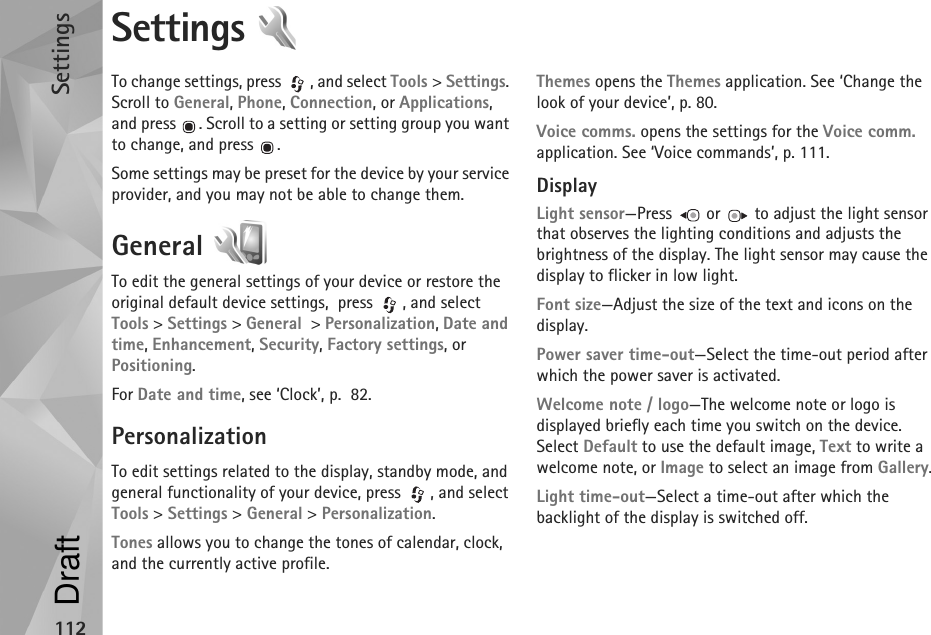 Settings112Settings To change settings, press  , and select Tools &gt; Settings. Scroll to General, Phone, Connection, or Applications, and press  . Scroll to a setting or setting group you want to change, and press  .Some settings may be preset for the device by your service provider, and you may not be able to change them.General To edit the general settings of your device or restore the original default device settings,  press  , and select Tools &gt; Settings &gt; General  &gt; Personalization, Date and time, Enhancement, Security, Factory settings, or Positioning.For Date and time, see ‘Clock’, p.  82.PersonalizationTo edit settings related to the display, standby mode, and general functionality of your device, press  , and select Tools &gt; Settings &gt; General &gt; Personalization.Tones allows you to change the tones of calendar, clock, and the currently active profile.Themes opens the Themes application. See ‘Change the look of your device’, p. 80.Voice comms. opens the settings for the Voice comm. application. See ‘Voice commands’, p. 111.DisplayLight sensor—Press   or   to adjust the light sensor that observes the lighting conditions and adjusts the brightness of the display. The light sensor may cause the display to flicker in low light.Font size—Adjust the size of the text and icons on the display.Power saver time-out—Select the time-out period after which the power saver is activated.Welcome note / logo—The welcome note or logo is displayed briefly each time you switch on the device. Select Default to use the default image, Text to write a welcome note, or Image to select an image from Gallery.Light time-out—Select a time-out after which the backlight of the display is switched off.Draft