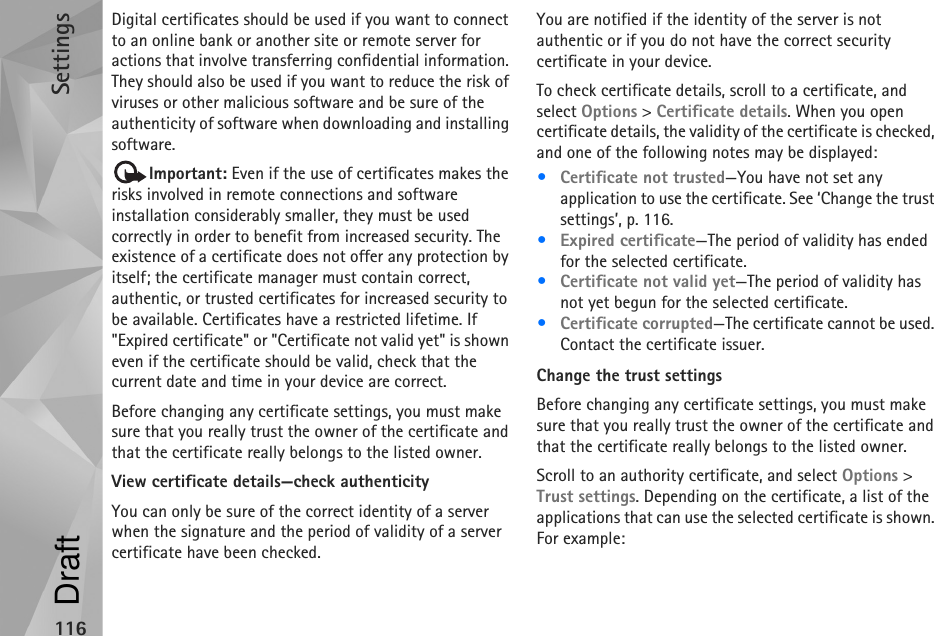 Settings116Digital certificates should be used if you want to connect to an online bank or another site or remote server for actions that involve transferring confidential information. They should also be used if you want to reduce the risk of viruses or other malicious software and be sure of the authenticity of software when downloading and installing software.Important: Even if the use of certificates makes the risks involved in remote connections and software installation considerably smaller, they must be used correctly in order to benefit from increased security. The existence of a certificate does not offer any protection by itself; the certificate manager must contain correct, authentic, or trusted certificates for increased security to be available. Certificates have a restricted lifetime. If &quot;Expired certificate&quot; or &quot;Certificate not valid yet&quot; is shown even if the certificate should be valid, check that the current date and time in your device are correct.Before changing any certificate settings, you must make sure that you really trust the owner of the certificate and that the certificate really belongs to the listed owner.View certificate details—check authenticityYou can only be sure of the correct identity of a server when the signature and the period of validity of a server certificate have been checked.You are notified if the identity of the server is not authentic or if you do not have the correct security certificate in your device.To check certificate details, scroll to a certificate, and select Options &gt; Certificate details. When you open certificate details, the validity of the certificate is checked, and one of the following notes may be displayed:•Certificate not trusted—You have not set any application to use the certificate. See ‘Change the trust settings’, p. 116.•Expired certificate—The period of validity has ended for the selected certificate.•Certificate not valid yet—The period of validity has not yet begun for the selected certificate.•Certificate corrupted—The certificate cannot be used. Contact the certificate issuer.Change the trust settingsBefore changing any certificate settings, you must make sure that you really trust the owner of the certificate and that the certificate really belongs to the listed owner.Scroll to an authority certificate, and select Options &gt; Trust settings. Depending on the certificate, a list of the applications that can use the selected certificate is shown. For example:Draft