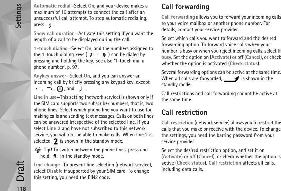 Settings118Automatic redial—Select On, and your device makes a maximum of 10 attempts to connect the call after an unsuccessful call attempt. To stop automatic redialing, press .Show call duration—Activate this setting if you want the length of a call to be displayed during the call.1-touch dialing—Select On, and the numbers assigned to the 1-touch dialing keys (  -  ) can be dialed by pressing and holding the key. See also ‘1-touch dial a phone number’, p. 97.Anykey answer—Select On, and you can answer an incoming call by briefly pressing any keypad key, except , , , and .Line in use—This setting (network service) is shown only if the SIM card supports two subscriber numbers, that is, two phone lines. Select which phone line you want to use for making calls and sending text messages. Calls on both lines can be answered irrespective of the selected line. If you select Line 2 and have not subscribed to this network service, you will not be able to make calls. When line 2 is selected,   is shown in the standby mode. Tip! To switch between the phone lines, press and hold   in the standby mode.Line change—To prevent line selection (network service), select Disable if supported by your SIM card. To change this setting, you need the PIN2 code.Call forwardingCall forwarding allows you to forward your incoming calls to your voice mailbox or another phone number. For details, contact your service provider.Select which calls you want to forward and the desired forwarding option. To forward voice calls when your number is busy or when you reject incoming calls, select If busy. Set the option on (Activate) or off (Cancel), or check whether the option is activated (Check status).Several forwarding options can be active at the same time. When all calls are forwarded,   is shown in the standby mode.Call restrictions and call forwarding cannot be active at the same time.Call restriction Call restriction (network service) allows you to restrict the calls that you make or receive with the device. To change the settings, you need the barring password from your service provider.Select the desired restriction option, and set it on (Activate) or off (Cancel), or check whether the option is active (Check status). Call restriction affects all calls, including data calls.Draft