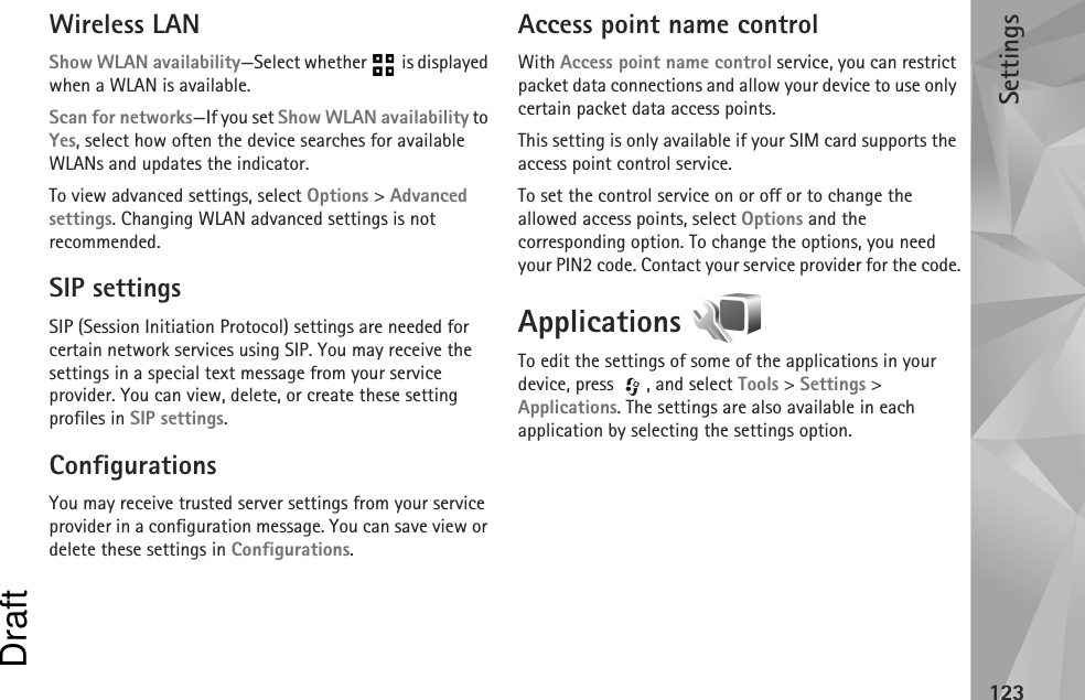 Settings123Wireless LANShow WLAN availability—Select whether   is displayed when a WLAN is available.Scan for networks—If you set Show WLAN availability to Yes, select how often the device searches for available WLANs and updates the indicator.To view advanced settings, select Options &gt; Advanced settings. Changing WLAN advanced settings is not recommended.SIP settingsSIP (Session Initiation Protocol) settings are needed for certain network services using SIP. You may receive the settings in a special text message from your service provider. You can view, delete, or create these setting profiles in SIP settings.ConfigurationsYou may receive trusted server settings from your service provider in a configuration message. You can save view or delete these settings in Configurations.Access point name controlWith Access point name control service, you can restrict packet data connections and allow your device to use only certain packet data access points.This setting is only available if your SIM card supports the access point control service.To set the control service on or off or to change the allowed access points, select Options and the corresponding option. To change the options, you need your PIN2 code. Contact your service provider for the code.Applications To edit the settings of some of the applications in your device, press  , and select Tools &gt; Settings &gt; Applications. The settings are also available in each application by selecting the settings option.Draft