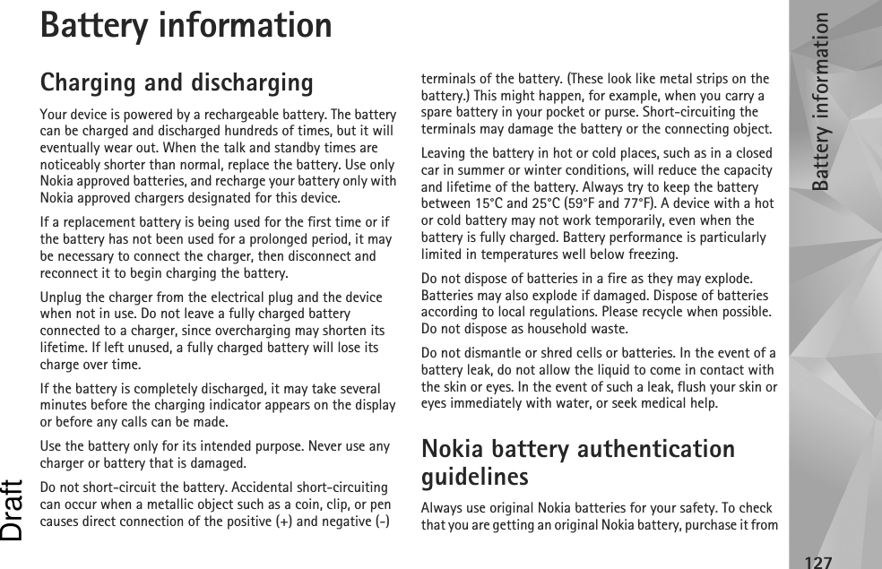 Battery information127Battery informationCharging and dischargingYour device is powered by a rechargeable battery. The battery can be charged and discharged hundreds of times, but it will eventually wear out. When the talk and standby times are noticeably shorter than normal, replace the battery. Use only Nokia approved batteries, and recharge your battery only with Nokia approved chargers designated for this device.If a replacement battery is being used for the first time or if the battery has not been used for a prolonged period, it may be necessary to connect the charger, then disconnect and reconnect it to begin charging the battery.Unplug the charger from the electrical plug and the device when not in use. Do not leave a fully charged battery connected to a charger, since overcharging may shorten its lifetime. If left unused, a fully charged battery will lose its charge over time.If the battery is completely discharged, it may take several minutes before the charging indicator appears on the display or before any calls can be made.Use the battery only for its intended purpose. Never use any charger or battery that is damaged.Do not short-circuit the battery. Accidental short-circuiting can occur when a metallic object such as a coin, clip, or pen causes direct connection of the positive (+) and negative (-) terminals of the battery. (These look like metal strips on the battery.) This might happen, for example, when you carry a spare battery in your pocket or purse. Short-circuiting the terminals may damage the battery or the connecting object.Leaving the battery in hot or cold places, such as in a closed car in summer or winter conditions, will reduce the capacity and lifetime of the battery. Always try to keep the battery between 15°C and 25°C (59°F and 77°F). A device with a hot or cold battery may not work temporarily, even when the battery is fully charged. Battery performance is particularly limited in temperatures well below freezing.Do not dispose of batteries in a fire as they may explode. Batteries may also explode if damaged. Dispose of batteries according to local regulations. Please recycle when possible. Do not dispose as household waste.Do not dismantle or shred cells or batteries. In the event of a battery leak, do not allow the liquid to come in contact with the skin or eyes. In the event of such a leak, flush your skin or eyes immediately with water, or seek medical help.Nokia battery authentication guidelinesAlways use original Nokia batteries for your safety. To check that you are getting an original Nokia battery, purchase it from Draft