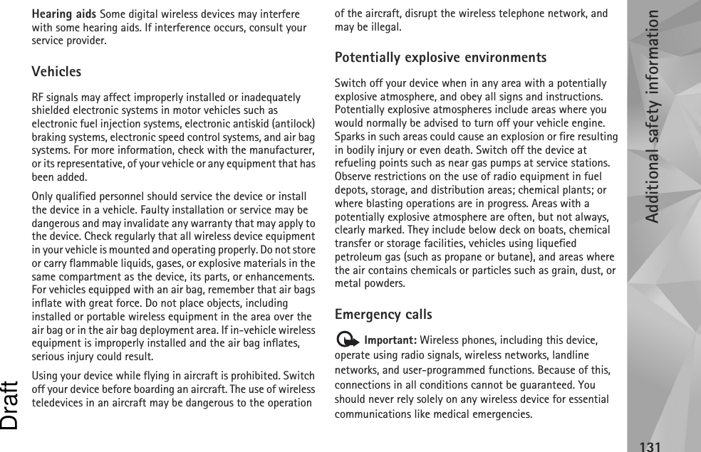 Additional safety information131Hearing aids Some digital wireless devices may interfere with some hearing aids. If interference occurs, consult your service provider.VehiclesRF signals may affect improperly installed or inadequately shielded electronic systems in motor vehicles such as electronic fuel injection systems, electronic antiskid (antilock) braking systems, electronic speed control systems, and air bag systems. For more information, check with the manufacturer, or its representative, of your vehicle or any equipment that has been added.Only qualified personnel should service the device or install the device in a vehicle. Faulty installation or service may be dangerous and may invalidate any warranty that may apply to the device. Check regularly that all wireless device equipment in your vehicle is mounted and operating properly. Do not store or carry flammable liquids, gases, or explosive materials in the same compartment as the device, its parts, or enhancements. For vehicles equipped with an air bag, remember that air bags inflate with great force. Do not place objects, including installed or portable wireless equipment in the area over the air bag or in the air bag deployment area. If in-vehicle wireless equipment is improperly installed and the air bag inflates, serious injury could result.Using your device while flying in aircraft is prohibited. Switch off your device before boarding an aircraft. The use of wireless teledevices in an aircraft may be dangerous to the operation of the aircraft, disrupt the wireless telephone network, and may be illegal.Potentially explosive environmentsSwitch off your device when in any area with a potentially explosive atmosphere, and obey all signs and instructions. Potentially explosive atmospheres include areas where you would normally be advised to turn off your vehicle engine. Sparks in such areas could cause an explosion or fire resulting in bodily injury or even death. Switch off the device at refueling points such as near gas pumps at service stations. Observe restrictions on the use of radio equipment in fuel depots, storage, and distribution areas; chemical plants; or where blasting operations are in progress. Areas with a potentially explosive atmosphere are often, but not always, clearly marked. They include below deck on boats, chemical transfer or storage facilities, vehicles using liquefied petroleum gas (such as propane or butane), and areas where the air contains chemicals or particles such as grain, dust, or metal powders.Emergency calls Important: Wireless phones, including this device, operate using radio signals, wireless networks, landline networks, and user-programmed functions. Because of this, connections in all conditions cannot be guaranteed. You should never rely solely on any wireless device for essential communications like medical emergencies.Draft