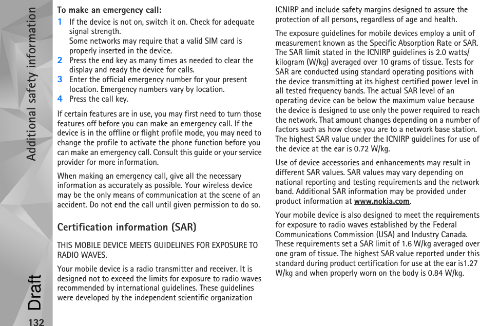 Additional safety information132To make an emergency call: 1If the device is not on, switch it on. Check for adequate signal strength. Some networks may require that a valid SIM card is properly inserted in the device.2Press the end key as many times as needed to clear the display and ready the device for calls. 3Enter the official emergency number for your present location. Emergency numbers vary by location.4Press the call key.If certain features are in use, you may first need to turn those features off before you can make an emergency call. If the device is in the offline or flight profile mode, you may need to change the profile to activate the phone function before you can make an emergency call. Consult this guide or your service provider for more information.When making an emergency call, give all the necessary information as accurately as possible. Your wireless device may be the only means of communication at the scene of an accident. Do not end the call until given permission to do so.Certification information (SAR)THIS MOBILE DEVICE MEETS GUIDELINES FOR EXPOSURE TO RADIO WAVES.Your mobile device is a radio transmitter and receiver. It is designed not to exceed the limits for exposure to radio waves recommended by international guidelines. These guidelines were developed by the independent scientific organization ICNIRP and include safety margins designed to assure the protection of all persons, regardless of age and health.The exposure guidelines for mobile devices employ a unit of measurement known as the Specific Absorption Rate or SAR. The SAR limit stated in the ICNIRP guidelines is 2.0 watts/kilogram (W/kg) averaged over 10 grams of tissue. Tests for SAR are conducted using standard operating positions with the device transmitting at its highest certified power level in all tested frequency bands. The actual SAR level of an operating device can be below the maximum value because the device is designed to use only the power required to reach the network. That amount changes depending on a number of factors such as how close you are to a network base station. The highest SAR value under the ICNIRP guidelines for use of the device at the ear is 0.72 W/kg. Use of device accessories and enhancements may result in different SAR values. SAR values may vary depending on national reporting and testing requirements and the network band. Additional SAR information may be provided under product information at www.nokia.com.Your mobile device is also designed to meet the requirements for exposure to radio waves established by the Federal Communications Commission (USA) and Industry Canada. These requirements set a SAR limit of 1.6 W/kg averaged over one gram of tissue. The highest SAR value reported under this standard during product certification for use at the ear is1.27 W/kg and when properly worn on the body is 0.84 W/kg.Draft