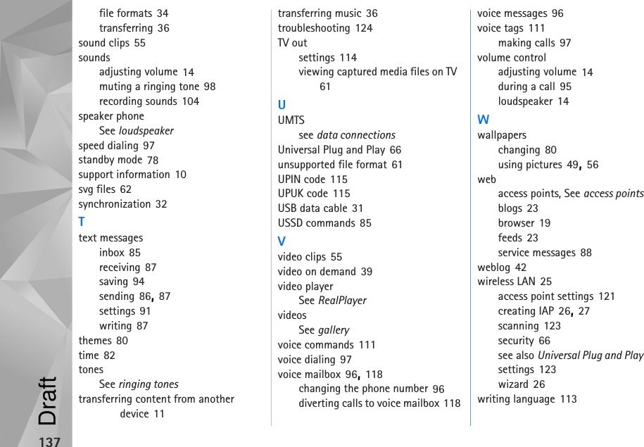 137file formats 34transferring 36sound clips 55soundsadjusting volume 14muting a ringing tone 98recording sounds 104speaker phoneSee loudspeakerspeed dialing 97standby mode 78support information 10svg files 62synchronization 32Ttext messagesinbox 85receiving 87saving 94sending 86, 87settings 91writing 87themes 80time 82tonesSee ringing tonestransferring content from another device 11transferring music 36troubleshooting 124TV outsettings 114viewing captured media files on TV 61UUMTSsee data connectionsUniversal Plug and Play 66unsupported file format 61UPIN code 115UPUK code 115USB data cable 31USSD commands 85Vvideo clips 55video on demand 39video playerSee RealPlayervideosSee galleryvoice commands 111voice dialing 97voice mailbox 96, 118changing the phone number 96diverting calls to voice mailbox 118voice messages 96voice tags 111making calls 97volume controladjusting volume 14during a call 95loudspeaker 14Wwallpaperschanging 80using pictures 49, 56webaccess points, See access pointsblogs 23browser 19feeds 23service messages 88weblog 42wireless LAN 25access point settings 121creating IAP 26, 27scanning 123security 66see also Universal Plug and Playsettings 123wizard 26writing language 113Draft