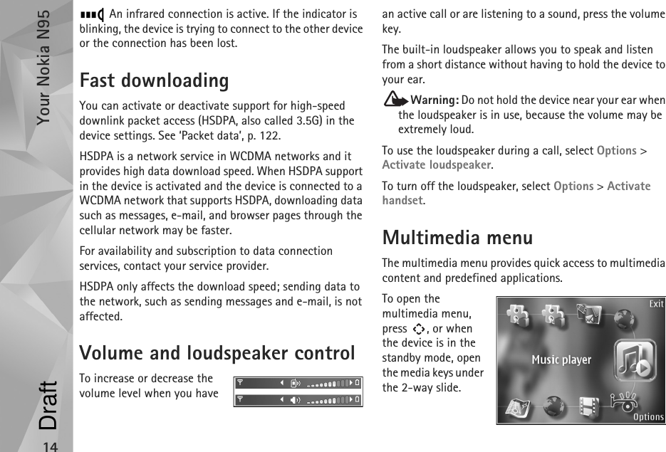 Your Nokia N9514 An infrared connection is active. If the indicator is blinking, the device is trying to connect to the other device or the connection has been lost.Fast downloadingYou can activate or deactivate support for high-speed downlink packet access (HSDPA, also called 3.5G) in the device settings. See ‘Packet data’, p. 122.HSDPA is a network service in WCDMA networks and it provides high data download speed. When HSDPA support in the device is activated and the device is connected to a WCDMA network that supports HSDPA, downloading data such as messages, e-mail, and browser pages through the cellular network may be faster.For availability and subscription to data connection services, contact your service provider.HSDPA only affects the download speed; sending data to the network, such as sending messages and e-mail, is not affected.Volume and loudspeaker controlTo increase or decrease the volume level when you have an active call or are listening to a sound, press the volume key.The built-in loudspeaker allows you to speak and listen from a short distance without having to hold the device to your ear.Warning: Do not hold the device near your ear when the loudspeaker is in use, because the volume may be extremely loud. To use the loudspeaker during a call, select Options &gt; Activate loudspeaker.To turn off the loudspeaker, select Options &gt; Activate handset.Multimedia menuThe multimedia menu provides quick access to multimedia content and predefined applications.To open the multimedia menu, press , or when the device is in the standby mode, open the media keys under the 2-way slide.Draft