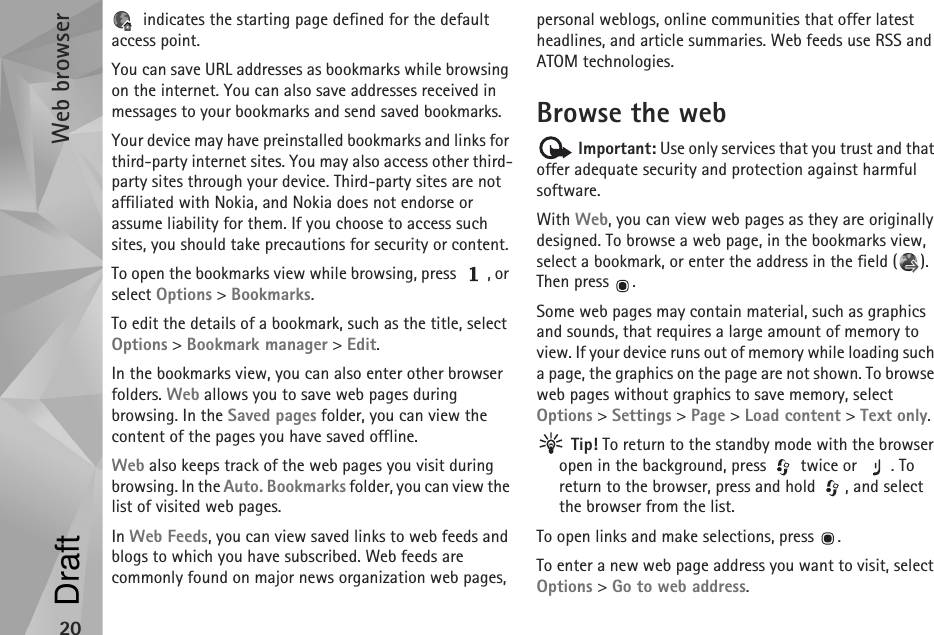 Web browser20 indicates the starting page defined for the default access point.You can save URL addresses as bookmarks while browsing on the internet. You can also save addresses received in messages to your bookmarks and send saved bookmarks.Your device may have preinstalled bookmarks and links for third-party internet sites. You may also access other third-party sites through your device. Third-party sites are not affiliated with Nokia, and Nokia does not endorse or assume liability for them. If you choose to access such sites, you should take precautions for security or content.To open the bookmarks view while browsing, press  , or select Options &gt; Bookmarks.To edit the details of a bookmark, such as the title, select Options &gt; Bookmark manager &gt; Edit.In the bookmarks view, you can also enter other browser folders. Web allows you to save web pages during browsing. In the Saved pages folder, you can view the content of the pages you have saved offline.Web also keeps track of the web pages you visit during browsing. In the Auto. Bookmarks folder, you can view the list of visited web pages.In Web Feeds, you can view saved links to web feeds and blogs to which you have subscribed. Web feeds are commonly found on major news organization web pages, personal weblogs, online communities that offer latest headlines, and article summaries. Web feeds use RSS and ATOM technologies.Browse the web Important: Use only services that you trust and that offer adequate security and protection against harmful software.With Web, you can view web pages as they are originally designed. To browse a web page, in the bookmarks view, select a bookmark, or enter the address in the field ( ). Then press  .Some web pages may contain material, such as graphics and sounds, that requires a large amount of memory to view. If your device runs out of memory while loading such a page, the graphics on the page are not shown. To browse web pages without graphics to save memory, select Options &gt; Settings &gt; Page &gt; Load content &gt; Text only. Tip! To return to the standby mode with the browser open in the background, press   twice or  . To return to the browser, press and hold  , and select the browser from the list.To open links and make selections, press  .To enter a new web page address you want to visit, select Options &gt; Go to web address.Draft