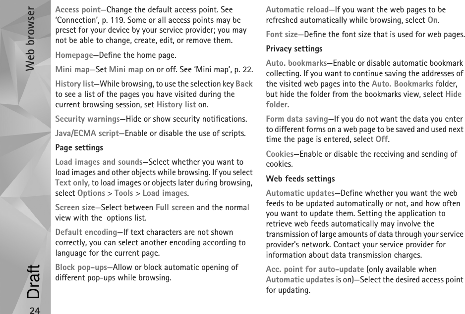 Web browser24Access point—Change the default access point. See ‘Connection’, p. 119. Some or all access points may be preset for your device by your service provider; you may not be able to change, create, edit, or remove them.Homepage—Define the home page.Mini map—Set Mini map on or off. See ‘Mini map’, p. 22.History list—While browsing, to use the selection key Back to see a list of the pages you have visited during the current browsing session, set History list on.Security warnings—Hide or show security notifications.Java/ECMA script—Enable or disable the use of scripts.Page settingsLoad images and sounds—Select whether you want to load images and other objects while browsing. If you select Text only, to load images or objects later during browsing, select Options &gt; Tools &gt; Load images.Screen size—Select between Full screen and the normal view with the  options list.Default encoding—If text characters are not shown correctly, you can select another encoding according to language for the current page.Block pop-ups—Allow or block automatic opening of different pop-ups while browsing.Automatic reload—If you want the web pages to be refreshed automatically while browsing, select On.Font size—Define the font size that is used for web pages.Privacy settingsAuto. bookmarks—Enable or disable automatic bookmark collecting. If you want to continue saving the addresses of the visited web pages into the Auto. Bookmarks folder, but hide the folder from the bookmarks view, select Hide folder.Form data saving—If you do not want the data you enter to different forms on a web page to be saved and used next time the page is entered, select Off.Cookies—Enable or disable the receiving and sending of cookies.Web feeds settingsAutomatic updates—Define whether you want the web feeds to be updated automatically or not, and how often you want to update them. Setting the application to retrieve web feeds automatically may involve the transmission of large amounts of data through your service provider&apos;s network. Contact your service provider for information about data transmission charges.Acc. point for auto-update (only available when Automatic updates is on)—Select the desired access point for updating.Draft