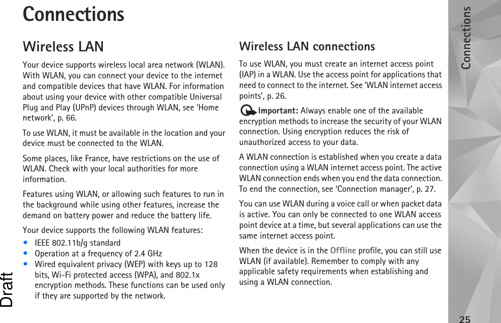 Connections25ConnectionsWireless LANYour device supports wireless local area network (WLAN). With WLAN, you can connect your device to the internet and compatible devices that have WLAN. For information about using your device with other compatible Universal Plug and Play (UPnP) devices through WLAN, see ‘Home network’, p. 66.To use WLAN, it must be available in the location and your device must be connected to the WLAN.Some places, like France, have restrictions on the use of WLAN. Check with your local authorities for more information.Features using WLAN, or allowing such features to run in the background while using other features, increase the demand on battery power and reduce the battery life.Your device supports the following WLAN features:•IEEE 802.11b/g standard•Operation at a frequency of 2.4 GHz•Wired equivalent privacy (WEP) with keys up to 128 bits, Wi-Fi protected access (WPA), and 802.1x encryption methods. These functions can be used only if they are supported by the network.Wireless LAN connectionsTo use WLAN, you must create an internet access point (IAP) in a WLAN. Use the access point for applications that need to connect to the internet. See ‘WLAN internet access points’, p. 26.Important: Always enable one of the available encryption methods to increase the security of your WLAN connection. Using encryption reduces the risk of unauthorized access to your data. A WLAN connection is established when you create a data connection using a WLAN internet access point. The active WLAN connection ends when you end the data connection. To end the connection, see ‘Connection manager’, p. 27.You can use WLAN during a voice call or when packet data is active. You can only be connected to one WLAN access point device at a time, but several applications can use the same internet access point.When the device is in the Offline profile, you can still use WLAN (if available). Remember to comply with any applicable safety requirements when establishing and using a WLAN connection.Draft