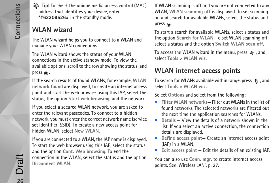 Connections26 Tip! To check the unique media access control (MAC) address that identifies your device, enter *#62209526# in the standby mode.WLAN wizardThe WLAN wizard helps you to connect to a WLAN and manage your WLAN connections.The WLAN wizard shows the status of your WLAN connections in the active standby mode. To view the available options, scroll to the row showing the status, and press .If the search results of found WLANs, for example, WLAN network found are displayed, to create an internet access point and start the web browser using this IAP, select the status, the option Start web browsing, and the network.If you select a secured WLAN network, you are asked to enter the relevant passcodes. To connect to a hidden network, you must enter the correct network name (service set identifier, SSID). To create a new access point for hidden WLAN, select New WLAN.If you are connected to a WLAN, the IAP name is displayed. To start the web browser using this IAP, select the status and the option Cont. Web browsing. To end the connection in the WLAN, select the status and the option Disconnect WLAN.If WLAN scanning is off and you are not connected to any WLAN, WLAN scanning off is displayed. To set scanning on and search for available WLANs, select the status and press .To start a search for available WLANs, select a status and the option Search for WLAN. To set WLAN scanning off, select a status and the option Switch WLAN scan off.To access the WLAN wizard in the menu, press  , and select Tools &gt; WLAN wiz.WLAN internet access pointsTo search for WLANs available within range, press  , and select Tools &gt; WLAN wiz..Select Options and select from the following:•Filter WLAN networks— Filter out WLANs in the list of found networks. The selected networks are filtered out the next time the application searches for WLANs.•Details — View the details of a network shown in the list. If you select an active connection, the connection details are displayed.•Define access point— Create an internet access point (IAP) in a WLAN.•Edit access point — Edit the details of an existing IAP.You can also use Conn. mgr. to create internet access points. See ‘Wireless LAN’, p. 27.Draft
