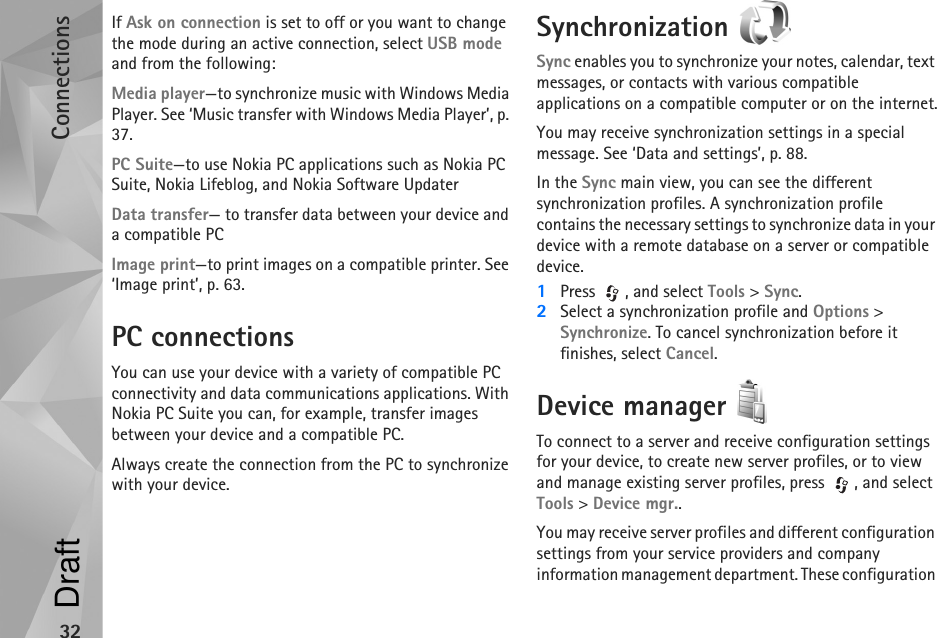 Connections32If Ask on connection is set to off or you want to change the mode during an active connection, select USB mode and from the following:Media player—to synchronize music with Windows Media Player. See ‘Music transfer with Windows Media Player’, p. 37.PC Suite—to use Nokia PC applications such as Nokia PC Suite, Nokia Lifeblog, and Nokia Software UpdaterData transfer— to transfer data between your device and a compatible PCImage print—to print images on a compatible printer. See ‘Image print’, p. 63.PC connectionsYou can use your device with a variety of compatible PC connectivity and data communications applications. With Nokia PC Suite you can, for example, transfer images between your device and a compatible PC.Always create the connection from the PC to synchronize with your device.Synchronization Sync enables you to synchronize your notes, calendar, text messages, or contacts with various compatible applications on a compatible computer or on the internet.You may receive synchronization settings in a special message. See ‘Data and settings’, p. 88.In the Sync main view, you can see the different synchronization profiles. A synchronization profile contains the necessary settings to synchronize data in your device with a remote database on a server or compatible device.1Press  , and select Tools &gt; Sync. 2Select a synchronization profile and Options &gt; Synchronize. To cancel synchronization before it finishes, select Cancel.Device manager To connect to a server and receive configuration settings for your device, to create new server profiles, or to view and manage existing server profiles, press  , and select Tools &gt; Device mgr..You may receive server profiles and different configuration settings from your service providers and company information management department. These configuration Draft