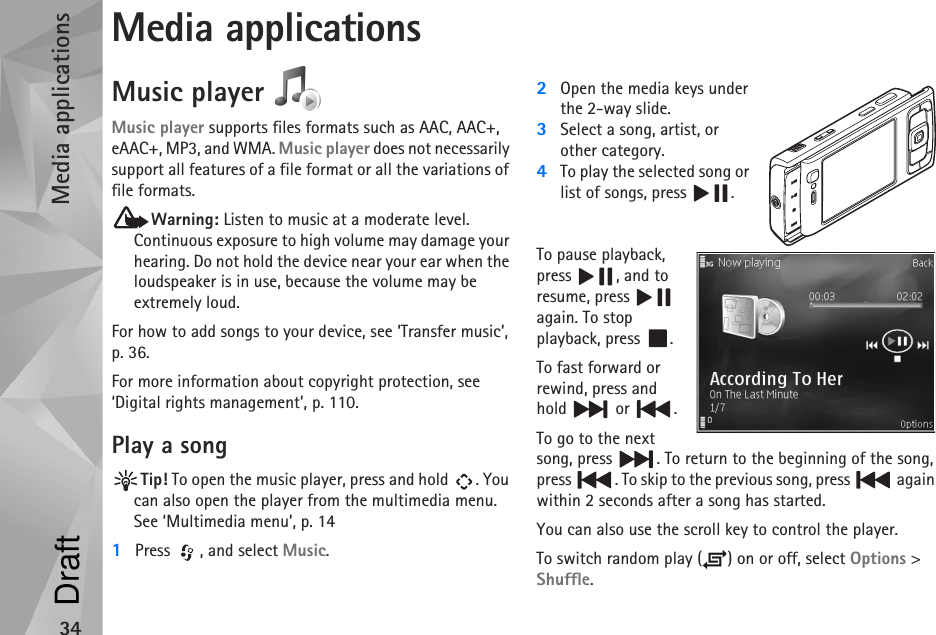 Media applications34Media applicationsMusic player Music player supports files formats such as AAC, AAC+, eAAC+, MP3, and WMA. Music player does not necessarily support all features of a file format or all the variations of file formats. Warning: Listen to music at a moderate level. Continuous exposure to high volume may damage your hearing. Do not hold the device near your ear when the loudspeaker is in use, because the volume may be extremely loud.For how to add songs to your device, see ‘Transfer music’, p. 36.For more information about copyright protection, see ‘Digital rights management’, p. 110.Play a songTip! To open the music player, press and hold  . You can also open the player from the multimedia menu. See ‘Multimedia menu’, p. 141Press  , and select Music.2Open the media keys under the 2-way slide.3Select a song, artist, or other category.4To play the selected song or list of songs, press  .To pause playback, press , and to resume, press   again. To stop playback, press  .To fast forward or rewind, press and hold  or .To go to the next song, press  . To return to the beginning of the song, press  . To skip to the previous song, press   again within 2 seconds after a song has started.You can also use the scroll key to control the player.To switch random play ( ) on or off, select Options &gt; Shuffle.Draft