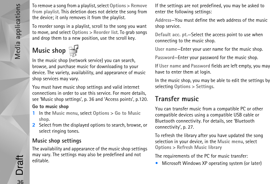 Media applications36To remove a song from a playlist, select Options &gt; Remove from playlist. This deletion does not delete the song from the device; it only removes it from the playlist.To reorder songs in a playlist, scroll to the song you want to move, and select Options &gt; Reorder list. To grab songs and drop them to a new position, use the scroll key.Music shop In the music shop (network service) you can search, browse, and purchase music for downloading to your device. The variety, availability, and appearance of music shop services may vary.You must have music shop settings and valid internet connections in order to use this service. For more details, see ‘Music shop settings’, p. 36 and ‘Access points’, p.120.Go to music shop1In the Music menu, select Options &gt; Go to Music shop.2Select from the displayed options to search, browse, or select ringing tones.Music shop settingsThe availability and appearance of the music shop settings may vary. The settings may also be predefined and not editable.If the settings are not predefined, you may be asked to enter the following settings:Address—You must define the web address of the music shop service.Default acc. pt.—Select the access point to use when connecting to the music shop.User name—Enter your user name for the music shop.Password—Enter your password for the music shop.If User name and Password fields are left empty, you may have to enter them at login.In the music shop, you may be able to edit the settings by selecting Options &gt; Settings.Transfer musicYou can transfer music from a compatible PC or other compatible devices using a compatible USB cable or Bluetooth connectivity. For details, see ‘Bluetooth connectivity’, p. 27.To refresh the library after you have updated the song selection in your device, in the Music menu, select Options &gt; Refresh Music libraryThe requirements of the PC for music transfer:•Microsoft Windows XP operating system (or later)Draft