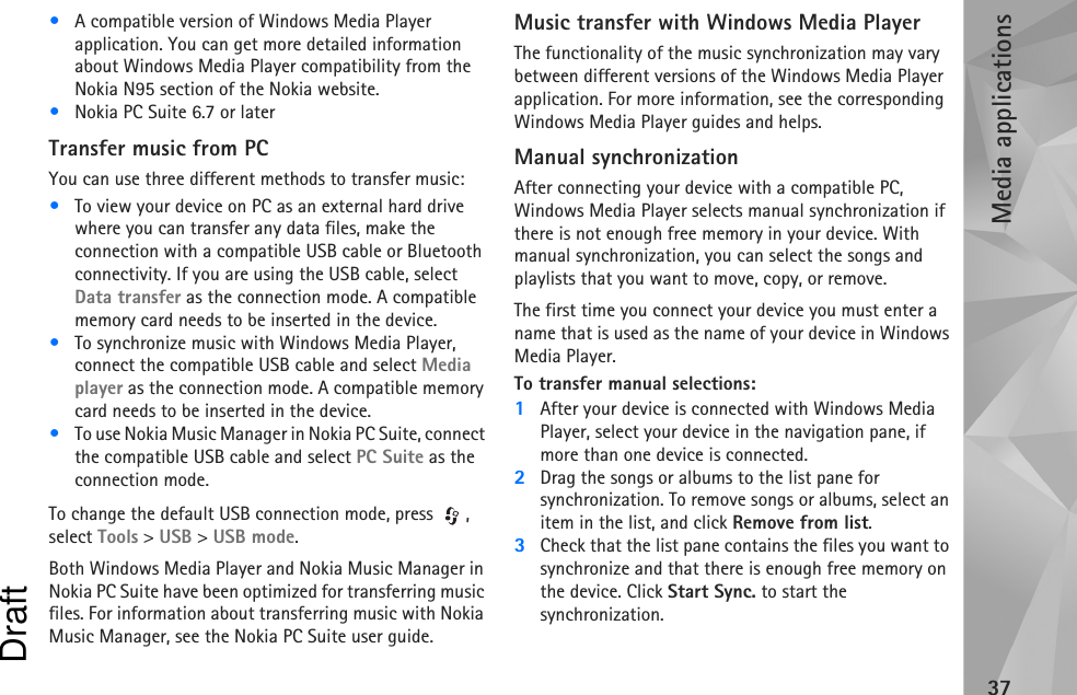 Media applications37•A compatible version of Windows Media Player application. You can get more detailed information about Windows Media Player compatibility from the Nokia N95 section of the Nokia website.•Nokia PC Suite 6.7 or laterTransfer music from PCYou can use three different methods to transfer music:•To view your device on PC as an external hard drive where you can transfer any data files, make the connection with a compatible USB cable or Bluetooth connectivity. If you are using the USB cable, select Data transfer as the connection mode. A compatible memory card needs to be inserted in the device.•To synchronize music with Windows Media Player, connect the compatible USB cable and select Media player as the connection mode. A compatible memory card needs to be inserted in the device.•To use Nokia Music Manager in Nokia PC Suite, connect the compatible USB cable and select PC Suite as the connection mode.To change the default USB connection mode, press  , select Tools &gt; USB &gt; USB mode.Both Windows Media Player and Nokia Music Manager in Nokia PC Suite have been optimized for transferring music files. For information about transferring music with Nokia Music Manager, see the Nokia PC Suite user guide.Music transfer with Windows Media PlayerThe functionality of the music synchronization may vary between different versions of the Windows Media Player application. For more information, see the corresponding Windows Media Player guides and helps.Manual synchronizationAfter connecting your device with a compatible PC, Windows Media Player selects manual synchronization if there is not enough free memory in your device. With manual synchronization, you can select the songs and playlists that you want to move, copy, or remove.The first time you connect your device you must enter a name that is used as the name of your device in Windows Media Player.To transfer manual selections:1After your device is connected with Windows Media Player, select your device in the navigation pane, if more than one device is connected.2Drag the songs or albums to the list pane for synchronization. To remove songs or albums, select an item in the list, and click Remove from list.3Check that the list pane contains the files you want to synchronize and that there is enough free memory on the device. Click Start Sync. to start the synchronization.Draft