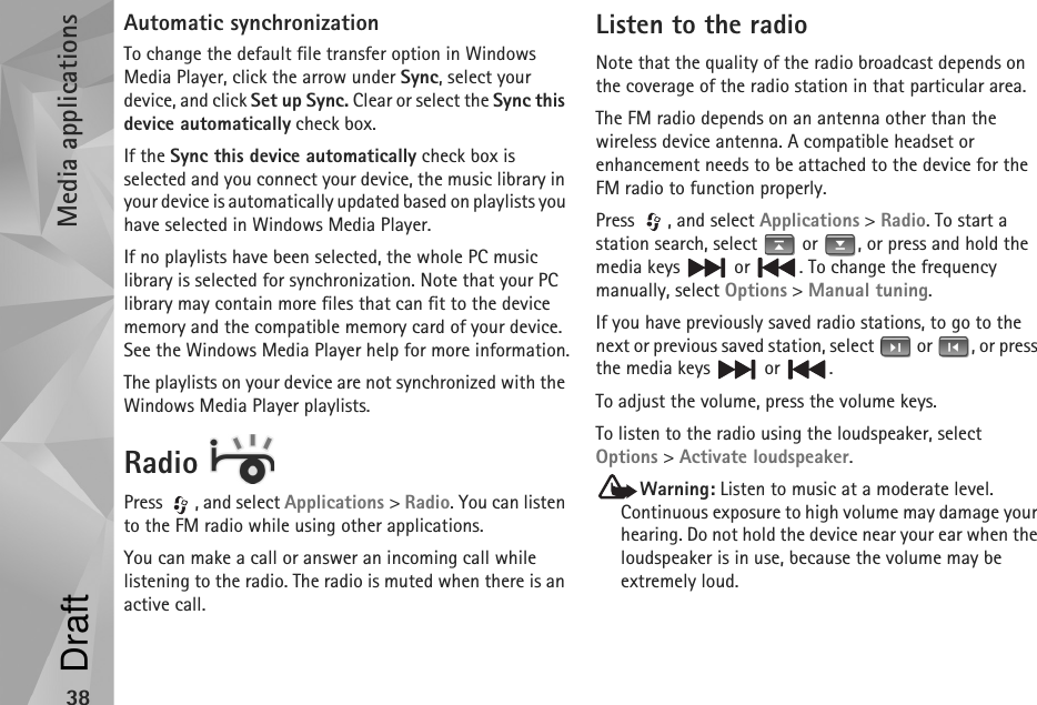 Media applications38Automatic synchronizationTo change the default file transfer option in Windows Media Player, click the arrow under Sync, select your device, and click Set up Sync. Clear or select the Sync this device automatically check box.If the Sync this device automatically check box is selected and you connect your device, the music library in your device is automatically updated based on playlists you have selected in Windows Media Player.If no playlists have been selected, the whole PC music library is selected for synchronization. Note that your PC library may contain more files that can fit to the device memory and the compatible memory card of your device. See the Windows Media Player help for more information.The playlists on your device are not synchronized with the Windows Media Player playlists.Radio Press , and select Applications &gt; Radio. You can listen to the FM radio while using other applications.You can make a call or answer an incoming call while listening to the radio. The radio is muted when there is an active call.Listen to the radioNote that the quality of the radio broadcast depends on the coverage of the radio station in that particular area.The FM radio depends on an antenna other than the wireless device antenna. A compatible headset or enhancement needs to be attached to the device for the FM radio to function properly.Press  , and select Applications &gt; Radio. To start a station search, select   or  , or press and hold the media keys   or  . To change the frequency manually, select Options &gt; Manual tuning.If you have previously saved radio stations, to go to the next or previous saved station, select   or  , or press the media keys   or  .To adjust the volume, press the volume keys. To listen to the radio using the loudspeaker, select Options &gt; Activate loudspeaker. Warning: Listen to music at a moderate level. Continuous exposure to high volume may damage your hearing. Do not hold the device near your ear when the loudspeaker is in use, because the volume may be extremely loud.Draft