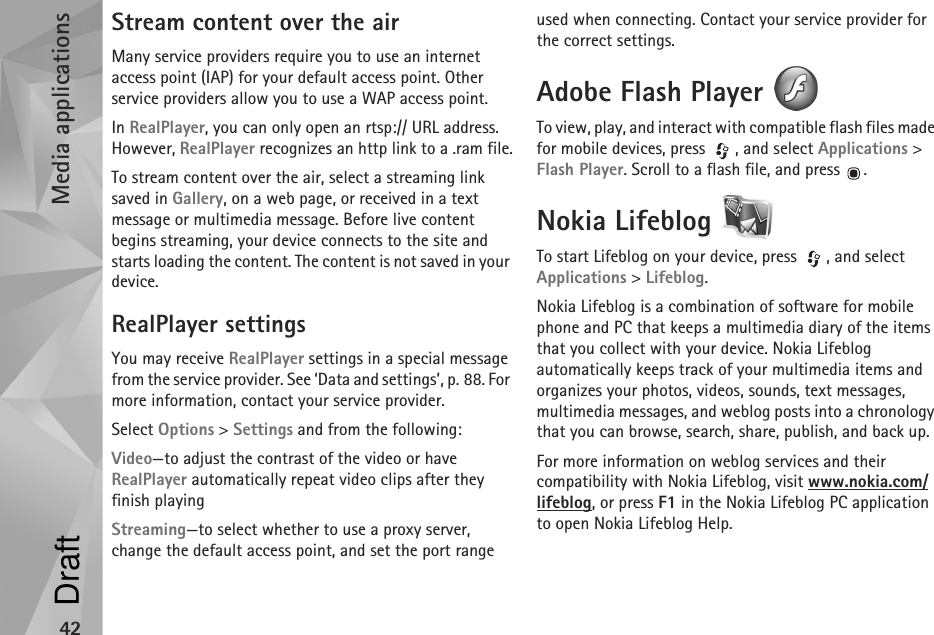 Media applications42Stream content over the airMany service providers require you to use an internet access point (IAP) for your default access point. Other service providers allow you to use a WAP access point.In RealPlayer, you can only open an rtsp:// URL address. However, RealPlayer recognizes an http link to a .ram file.To stream content over the air, select a streaming link saved in Gallery, on a web page, or received in a text message or multimedia message. Before live content begins streaming, your device connects to the site and starts loading the content. The content is not saved in your device.RealPlayer settingsYou may receive RealPlayer settings in a special message from the service provider. See ‘Data and settings’, p. 88. For more information, contact your service provider.Select Options &gt; Settings and from the following:Video—to adjust the contrast of the video or have RealPlayer automatically repeat video clips after they finish playingStreaming—to select whether to use a proxy server, change the default access point, and set the port range used when connecting. Contact your service provider for the correct settings.Adobe Flash Player To view, play, and interact with compatible flash files made for mobile devices, press  , and select Applications &gt; Flash Player. Scroll to a flash file, and press  .Nokia Lifeblog To start Lifeblog on your device, press  , and select Applications &gt; Lifeblog.Nokia Lifeblog is a combination of software for mobile phone and PC that keeps a multimedia diary of the items that you collect with your device. Nokia Lifeblog automatically keeps track of your multimedia items and organizes your photos, videos, sounds, text messages, multimedia messages, and weblog posts into a chronology that you can browse, search, share, publish, and back up.For more information on weblog services and their compatibility with Nokia Lifeblog, visit www.nokia.com/lifeblog, or press F1 in the Nokia Lifeblog PC application to open Nokia Lifeblog Help.Draft