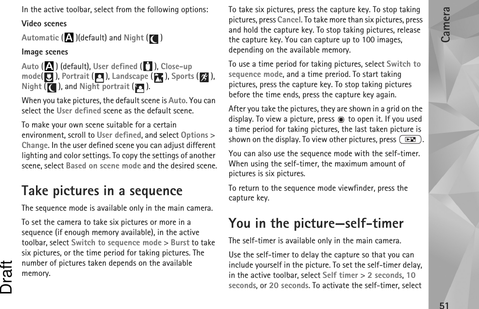 Camera51In the active toolbar, select from the following options:Video scenesAutomatic ( )(default) and Night ()Image scenesAuto () (default), User defined (), Close-up mode(), Portrait (), Landscape (), Sports (), Night (), and Night portrait ().When you take pictures, the default scene is Auto. You can select the User defined scene as the default scene.To make your own scene suitable for a certain environment, scroll to User defined, and select Options &gt; Change. In the user defined scene you can adjust different lighting and color settings. To copy the settings of another scene, select Based on scene mode and the desired scene.Take pictures in a sequenceThe sequence mode is available only in the main camera.To set the camera to take six pictures or more in a sequence (if enough memory available), in the active toolbar, select Switch to sequence mode &gt; Burst to take six pictures, or the time period for taking pictures. The number of pictures taken depends on the available memory.To take six pictures, press the capture key. To stop taking pictures, press Cancel. To take more than six pictures, press and hold the capture key. To stop taking pictures, release the capture key. You can capture up to 100 images, depending on the available memory.To use a time period for taking pictures, select Switch to sequence mode, and a time preriod. To start taking pictures, press the capture key. To stop taking pictures before the time ends, press the capture key again.After you take the pictures, they are shown in a grid on the display. To view a picture, press   to open it. If you used a time period for taking pictures, the last taken picture is shown on the display. To view other pictures, press  .You can also use the sequence mode with the self-timer. When using the self-timer, the maximum amount of pictures is six pictures.To return to the sequence mode viewfinder, press the  capture key.You in the picture—self-timerThe self-timer is available only in the main camera.Use the self-timer to delay the capture so that you can include yourself in the picture. To set the self-timer delay, in the active toolbar, select Self timer &gt; 2 seconds, 10 seconds, or 20 seconds. To activate the self-timer, select Draft