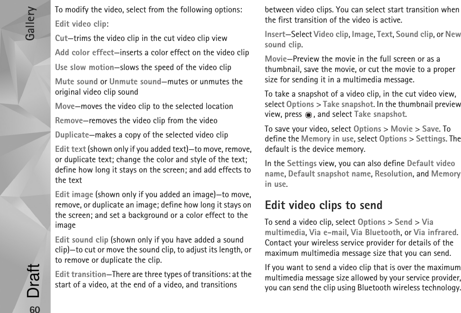 Gallery60To modify the video, select from the following options:Edit video clip:Cut—trims the video clip in the cut video clip viewAdd color effect—inserts a color effect on the video clipUse slow motion—slows the speed of the video clipMute sound or Unmute sound—mutes or unmutes the original video clip soundMove—moves the video clip to the selected locationRemove—removes the video clip from the videoDuplicate—makes a copy of the selected video clipEdit text (shown only if you added text)—to move, remove, or duplicate text; change the color and style of the text; define how long it stays on the screen; and add effects to the textEdit image (shown only if you added an image)—to move, remove, or duplicate an image; define how long it stays on the screen; and set a background or a color effect to the imageEdit sound clip (shown only if you have added a sound clip)—to cut or move the sound clip, to adjust its length, or to remove or duplicate the clip.Edit transition—There are three types of transitions: at the start of a video, at the end of a video, and transitions between video clips. You can select start transition when the first transition of the video is active.Insert—Select Video clip, Image, Text, Sound clip, or New sound clip.Movie—Preview the movie in the full screen or as a thumbnail, save the movie, or cut the movie to a proper size for sending it in a multimedia message.To take a snapshot of a video clip, in the cut video view, select Options &gt; Take snapshot. In the thumbnail preview view, press  , and select Take snapshot.To save your video, select Options &gt; Movie &gt; Save. To define the Memory in use, select Options &gt; Settings. The default is the device memory. In the Settings view, you can also define Default video name, Default snapshot name, Resolution, and Memory in use.Edit video clips to sendTo send a video clip, select Options &gt; Send &gt; Via multimedia, Via e-mail, Via Bluetooth, or Via infrared. Contact your wireless service provider for details of the maximum multimedia message size that you can send.If you want to send a video clip that is over the maximum multimedia message size allowed by your service provider, you can send the clip using Bluetooth wireless technology. Draft