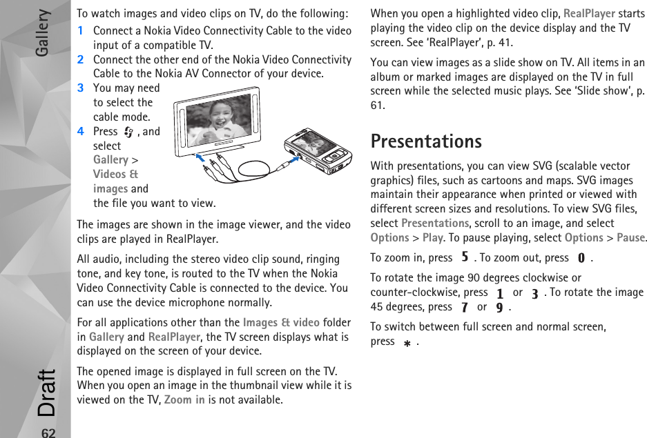 Gallery62To watch images and video clips on TV, do the following:1Connect a Nokia Video Connectivity Cable to the video input of a compatible TV.2Connect the other end of the Nokia Video Connectivity Cable to the Nokia AV Connector of your device.3You may need to select the cable mode.4Press , and select Gallery &gt; Videos &amp; images and the file you want to view.The images are shown in the image viewer, and the video clips are played in RealPlayer.All audio, including the stereo video clip sound, ringing tone, and key tone, is routed to the TV when the Nokia  Video Connectivity Cable is connected to the device. You can use the device microphone normally. For all applications other than the Images &amp; video folder in Gallery and RealPlayer, the TV screen displays what is displayed on the screen of your device.The opened image is displayed in full screen on the TV. When you open an image in the thumbnail view while it is viewed on the TV, Zoom in is not available.When you open a highlighted video clip, RealPlayer starts playing the video clip on the device display and the TV screen. See ‘RealPlayer’, p. 41.You can view images as a slide show on TV. All items in an album or marked images are displayed on the TV in full screen while the selected music plays. See ‘Slide show’, p. 61.PresentationsWith presentations, you can view SVG (scalable vector graphics) files, such as cartoons and maps. SVG images maintain their appearance when printed or viewed with different screen sizes and resolutions. To view SVG files, select Presentations, scroll to an image, and select Options &gt; Play. To pause playing, select Options &gt; Pause.To zoom in, press  . To zoom out, press  .To rotate the image 90 degrees clockwise or counter-clockwise, press   or  . To rotate the image 45 degrees, press   or  .To switch between full screen and normal screen, press .Draft