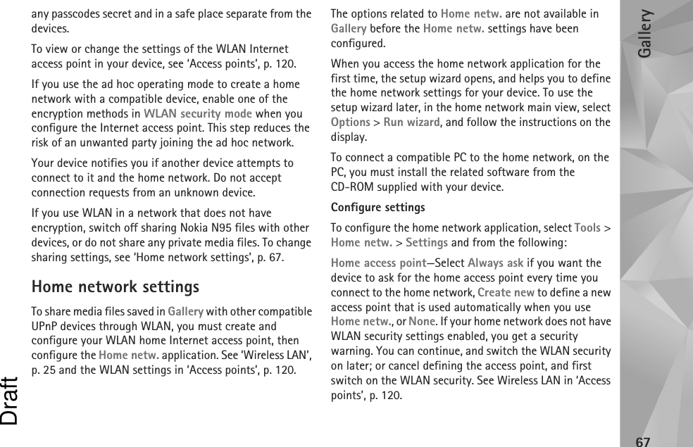 Gallery67any passcodes secret and in a safe place separate from the devices.To view or change the settings of the WLAN Internet access point in your device, see ‘Access points’, p. 120.If you use the ad hoc operating mode to create a home network with a compatible device, enable one of the encryption methods in WLAN security mode when you configure the Internet access point. This step reduces the risk of an unwanted party joining the ad hoc network.Your device notifies you if another device attempts to connect to it and the home network. Do not accept connection requests from an unknown device.If you use WLAN in a network that does not have encryption, switch off sharing Nokia N95 files with other devices, or do not share any private media files. To change sharing settings, see ‘Home network settings’, p. 67.Home network settingsTo share media files saved in Gallery with other compatible UPnP devices through WLAN, you must create and configure your WLAN home Internet access point, then configure the Home netw. application. See ‘Wireless LAN’, p. 25 and the WLAN settings in ‘Access points’, p. 120.The options related to Home netw. are not available in Gallery before the Home netw. settings have been configured.When you access the home network application for the first time, the setup wizard opens, and helps you to define the home network settings for your device. To use the setup wizard later, in the home network main view, select Options &gt; Run wizard, and follow the instructions on the display.To connect a compatible PC to the home network, on the PC, you must install the related software from the CD-ROM supplied with your device.Configure settingsTo configure the home network application, select Tools &gt; Home netw. &gt; Settings and from the following: Home access point—Select Always ask if you want the device to ask for the home access point every time you connect to the home network, Create new to define a new access point that is used automatically when you use Home netw., or None. If your home network does not have WLAN security settings enabled, you get a security warning. You can continue, and switch the WLAN security on later; or cancel defining the access point, and first switch on the WLAN security. See Wireless LAN in ‘Access points’, p. 120.Draft