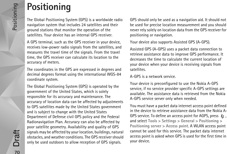 Positioning70PositioningThe Global Positioning System (GPS) is a worldwide radio navigation system that includes 24 satellites and their ground stations that monitor the operation of the satellites. Your device has an internal GPS receiver.A GPS terminal, such as the GPS receiver in your device, receives low-power radio signals from the satellites, and measures the travel time of the signals. From the travel time, the GPS receiver can calculate its location to the accuracy of meters.The coordinates in the GPS are expressed in degrees and decimal degrees format using the international WGS-84 coordinate system.The Global Positioning System (GPS) is operated by the government of the United States, which is solely responsible for its accuracy and maintenance. The accuracy of location data can be affected by adjustments to GPS satellites made by the United States government and is subject to change with the United States Department of Defense civil GPS policy and the Federal Radionavigation Plan. Accuracy can also be affected by poor satellite geometry. Availability and quality of GPS signals may be affected by your location, buildings, natural obstacles, and weather conditions. The GPS receiver should only be used outdoors to allow reception of GPS signals.GPS should only be used as a navigation aid. It should not be used for precise location measurement and you should never rely solely on location data from the GPS receiver for positioning or navigation.Your device also supports Assisted GPS (A-GPS).Assisted GPS (A-GPS) uses a packet data connection to retrieve assistance data to improve GPS performance. It decreases the time to calculate the current location of your device when your device is receiving signals from satellites.A-GPS is a network service.Your device is preconfigured to use the Nokia A-GPS service, if no service provider specific A-GPS settings are available. The assistance data is retrieved from the Nokia A-GPS service server only when needed.You must have a packet data internet access point defined in the device to retrieve assistance data from the Nokia A-GPS service. To define an access point for AGPS, press  , and select Tools &gt; Settings &gt; General &gt; Positioning &gt; Positioning server &gt; Access point. A WLAN access point cannot be used for this service. The packet data internet access point is asked when GPS is used for the first time in your device.Draft