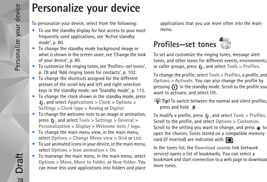 Personalize your device78Personalize your deviceTo personalize your device, select from the following:•To use the standby display for fast access to your most frequently used applications, see ‘Active standby mode’, p. 80.•To change the standby mode background image or what is shown in the screen saver, see ‘Change the look of your device’, p. 80.•To customize the ringing tones, see ‘Profiles—set tones’, p. 78 and ‘Add ringing tones for contacts’, p. 102.•To change the shortcuts assigned for the different presses of the scroll key and left and right selection keys in the standby mode, see ‘Standby mode’, p. 113. •To change the clock shown in the standby mode, press , and select Applications &gt; Clock &gt; Options &gt; Settings &gt; Clock type &gt; Analog or Digital.•To change the welcome note to an image or animation, press , and select Tools &gt; Settings &gt; General &gt; Personalization &gt; Display &gt; Welcome note / logo.•To change the main menu view, in the main menu, select Options &gt; Change Menu view &gt; Grid or List.•To use animated icons in your device, in the main menu, select Options &gt; Icon animation &gt; On.•To rearrange the main menu, in the main menu, select Options &gt; Move, Move to folder, or New folder. You can move less used applications into folders and place applications that you use more often into the main menu.Profiles—set tones To set and customize the ringing tones, message alert tones, and other tones for different events, environments, or caller groups, press  , and select Tools &gt; Profiles.To change the profile, select Tools &gt; Profiles, a profile, and Options &gt; Activate. You can also change the profile by pressing   in the standby mode. Scroll to the profile you want to activate, and select OK.Tip! To switch between the normal and silent profiles, press and hold  .To modify a profile, press  , and select Tools &gt; Profiles. Scroll to the profile, and select Options &gt; Customize. Scroll to the setting you want to change, and press   to open the choices. Tones stored on a compatible memory card (if inserted) are indicated with  .In the tones list, the Download sounds link (network service) opens a list of bookmarks. You can select a bookmark and start connection to a web page to download more tones.Draft