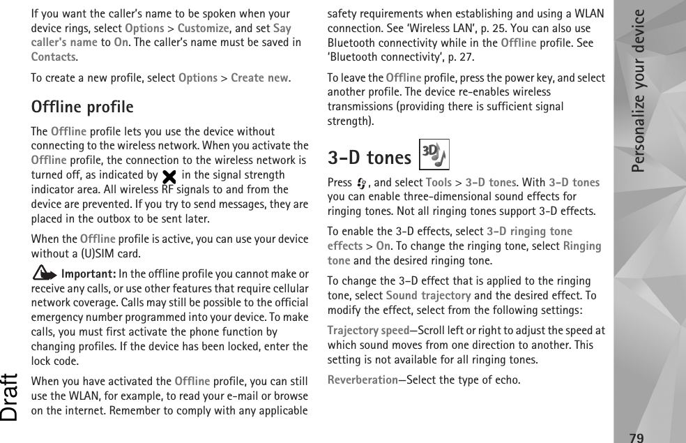 Personalize your device79If you want the caller’s name to be spoken when your device rings, select Options &gt; Customize, and set Say caller&apos;s name to On. The caller’s name must be saved in Contacts.To create a new profile, select Options &gt; Create new.Offline profileThe Offline profile lets you use the device without connecting to the wireless network. When you activate the Offline profile, the connection to the wireless network is turned off, as indicated by   in the signal strength indicator area. All wireless RF signals to and from the device are prevented. If you try to send messages, they are placed in the outbox to be sent later.When the Offline profile is active, you can use your device without a (U)SIM card. Important: In the offline profile you cannot make or receive any calls, or use other features that require cellular network coverage. Calls may still be possible to the official emergency number programmed into your device. To make calls, you must first activate the phone function by changing profiles. If the device has been locked, enter the lock code.When you have activated the Offline profile, you can still use the WLAN, for example, to read your e-mail or browse on the internet. Remember to comply with any applicable safety requirements when establishing and using a WLAN connection. See ‘Wireless LAN’, p. 25. You can also use Bluetooth connectivity while in the Offline profile. See ‘Bluetooth connectivity’, p. 27.To leave the Offline profile, press the power key, and select another profile. The device re-enables wireless transmissions (providing there is sufficient signal strength).3-D tones Press , and select Tools &gt; 3-D tones. With 3-D tones you can enable three-dimensional sound effects for ringing tones. Not all ringing tones support 3-D effects.To enable the 3-D effects, select 3-D ringing tone effects &gt; On. To change the ringing tone, select Ringing tone and the desired ringing tone.To change the 3–D effect that is applied to the ringing tone, select Sound trajectory and the desired effect. To modify the effect, select from the following settings:Trajectory speed—Scroll left or right to adjust the speed at which sound moves from one direction to another. This setting is not available for all ringing tones.Reverberation—Select the type of echo.Draft