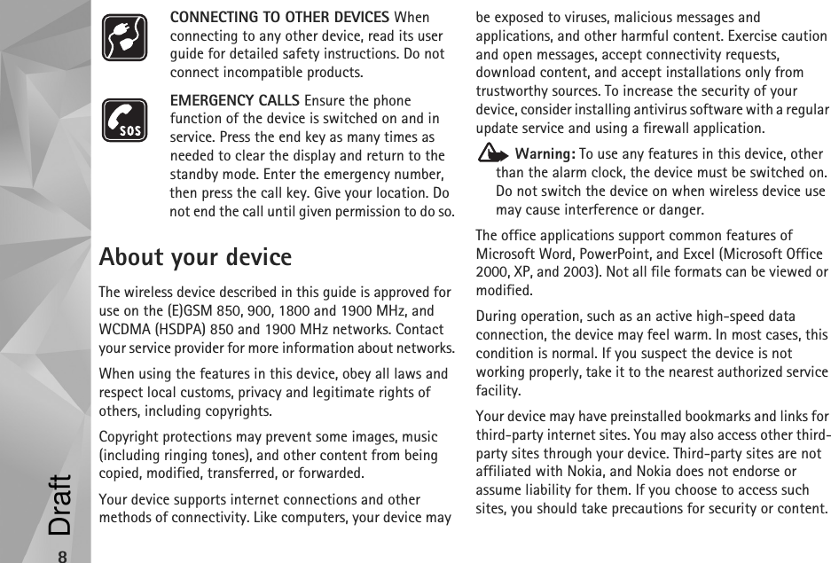 8CONNECTING TO OTHER DEVICES When connecting to any other device, read its user guide for detailed safety instructions. Do not connect incompatible products.EMERGENCY CALLS Ensure the phone function of the device is switched on and in service. Press the end key as many times as needed to clear the display and return to the standby mode. Enter the emergency number, then press the call key. Give your location. Do not end the call until given permission to do so.About your deviceThe wireless device described in this guide is approved for use on the (E)GSM 850, 900, 1800 and 1900 MHz, and WCDMA (HSDPA) 850 and 1900 MHz networks. Contact your service provider for more information about networks.When using the features in this device, obey all laws and respect local customs, privacy and legitimate rights of others, including copyrights. Copyright protections may prevent some images, music (including ringing tones), and other content from being copied, modified, transferred, or forwarded. Your device supports internet connections and other methods of connectivity. Like computers, your device may be exposed to viruses, malicious messages and applications, and other harmful content. Exercise caution and open messages, accept connectivity requests, download content, and accept installations only from trustworthy sources. To increase the security of your device, consider installing antivirus software with a regular update service and using a firewall application. Warning: To use any features in this device, other than the alarm clock, the device must be switched on. Do not switch the device on when wireless device use may cause interference or danger.The office applications support common features of Microsoft Word, PowerPoint, and Excel (Microsoft Office 2000, XP, and 2003). Not all file formats can be viewed or modified.During operation, such as an active high-speed data connection, the device may feel warm. In most cases, this condition is normal. If you suspect the device is not working properly, take it to the nearest authorized service facility.Your device may have preinstalled bookmarks and links for third-party internet sites. You may also access other third-party sites through your device. Third-party sites are not affiliated with Nokia, and Nokia does not endorse or assume liability for them. If you choose to access such sites, you should take precautions for security or content.Draft