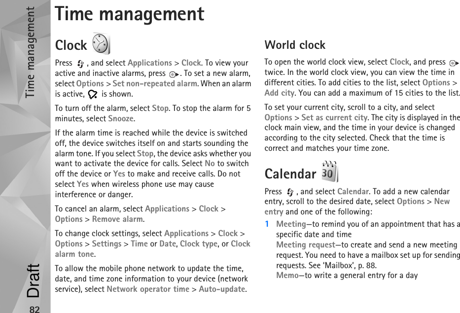 Time management82Time managementClock Press , and select Applications &gt; Clock. To view your active and inactive alarms, press  . To set a new alarm, select Options &gt; Set non-repeated alarm. When an alarm is active,   is shown.To turn off the alarm, select Stop. To stop the alarm for 5 minutes, select Snooze.If the alarm time is reached while the device is switched off, the device switches itself on and starts sounding the alarm tone. If you select Stop, the device asks whether you want to activate the device for calls. Select No to switch off the device or Yes to make and receive calls. Do not select Yes when wireless phone use may cause interference or danger.To cancel an alarm, select Applications &gt; Clock &gt; Options &gt; Remove alarm.To change clock settings, select Applications &gt; Clock &gt; Options &gt; Settings &gt; Time or Date, Clock type, or Clock alarm tone.To allow the mobile phone network to update the time, date, and time zone information to your device (network service), select Network operator time &gt; Auto-update.World clockTo open the world clock view, select Clock, and press   twice. In the world clock view, you can view the time in different cities. To add cities to the list, select Options &gt; Add city. You can add a maximum of 15 cities to the list.To set your current city, scroll to a city, and select Options &gt; Set as current city. The city is displayed in the clock main view, and the time in your device is changed according to the city selected. Check that the time is correct and matches your time zone.Calendar Press  , and select Calendar. To add a new calendar entry, scroll to the desired date, select Options &gt; New entry and one of the following:1Meeting—to remind you of an appointment that has a specific date and timeMeeting request—to create and send a new meeting request. You need to have a mailbox set up for sending requests. See ‘Mailbox’, p. 88.Memo—to write a general entry for a dayDraft