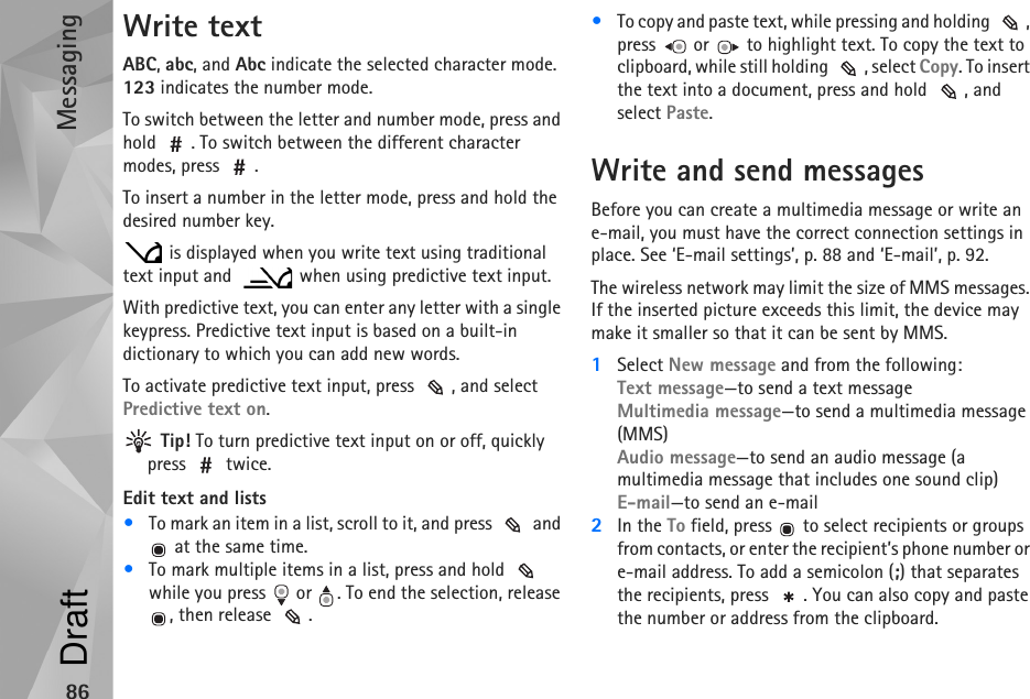 Messaging86Write textABC, abc, and Abc indicate the selected character mode. 123 indicates the number mode.To switch between the letter and number mode, press and hold  . To switch between the different character modes, press  .To insert a number in the letter mode, press and hold the desired number key. is displayed when you write text using traditional text input and    when using predictive text input.With predictive text, you can enter any letter with a single keypress. Predictive text input is based on a built-in dictionary to which you can add new words.To activate predictive text input, press  , and select Predictive text on. Tip! To turn predictive text input on or off, quickly press  twice.Edit text and lists•To mark an item in a list, scroll to it, and press   and  at the same time.•To mark multiple items in a list, press and hold   while you press   or  . To end the selection, release , then release  .•To copy and paste text, while pressing and holding  , press   or   to highlight text. To copy the text to clipboard, while still holding  , select Copy. To insert the text into a document, press and hold  , and select Paste. Write and send messagesBefore you can create a multimedia message or write an e-mail, you must have the correct connection settings in place. See ‘E-mail settings’, p. 88 and ‘E-mail’, p. 92.The wireless network may limit the size of MMS messages. If the inserted picture exceeds this limit, the device may make it smaller so that it can be sent by MMS.1Select New message and from the following:Text message—to send a text messageMultimedia message—to send a multimedia message (MMS)Audio message—to send an audio message (a multimedia message that includes one sound clip)E-mail—to send an e-mail2In the To field, press   to select recipients or groups from contacts, or enter the recipient’s phone number or e-mail address. To add a semicolon (;) that separates the recipients, press  . You can also copy and paste the number or address from the clipboard.Draft