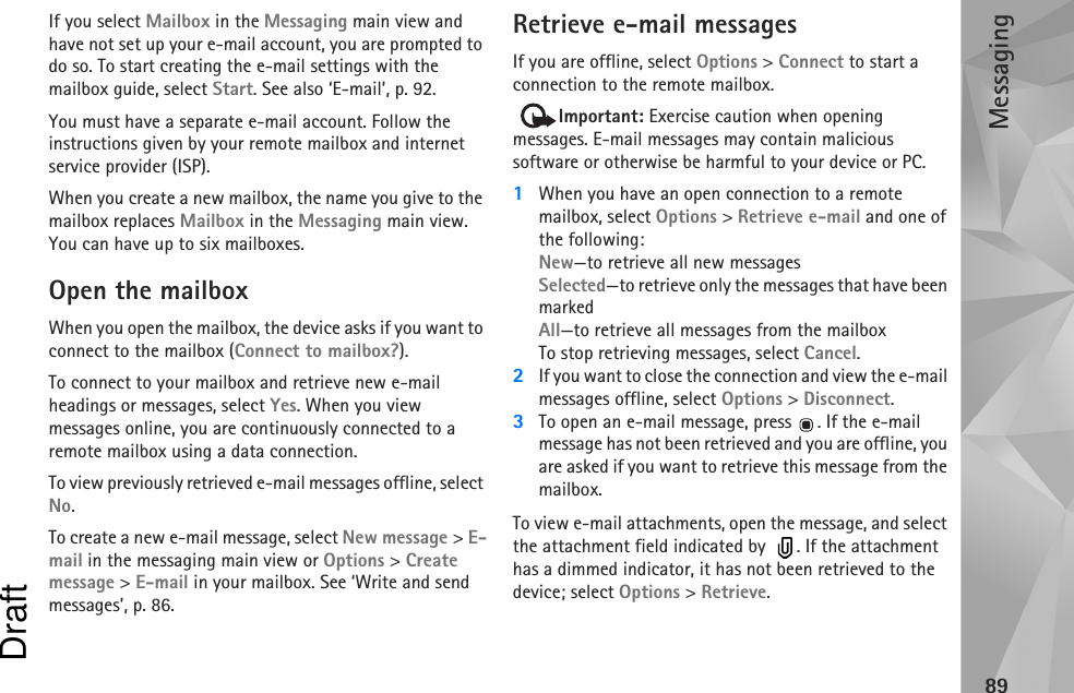 Messaging89If you select Mailbox in the Messaging main view and have not set up your e-mail account, you are prompted to do so. To start creating the e-mail settings with the mailbox guide, select Start. See also ‘E-mail’, p. 92.You must have a separate e-mail account. Follow the instructions given by your remote mailbox and internet service provider (ISP).When you create a new mailbox, the name you give to the mailbox replaces Mailbox in the Messaging main view. You can have up to six mailboxes.Open the mailboxWhen you open the mailbox, the device asks if you want to connect to the mailbox (Connect to mailbox?).To connect to your mailbox and retrieve new e-mail headings or messages, select Yes. When you view messages online, you are continuously connected to a remote mailbox using a data connection.To view previously retrieved e-mail messages offline, select No.To create a new e-mail message, select New message &gt; E-mail in the messaging main view or Options &gt; Create message &gt; E-mail in your mailbox. See ‘Write and send messages’, p. 86.Retrieve e-mail messagesIf you are offline, select Options &gt; Connect to start a connection to the remote mailbox. Important: Exercise caution when opening messages. E-mail messages may contain malicious software or otherwise be harmful to your device or PC. 1When you have an open connection to a remote mailbox, select Options &gt; Retrieve e-mail and one of the following:New—to retrieve all new messagesSelected—to retrieve only the messages that have been markedAll—to retrieve all messages from the mailboxTo stop retrieving messages, select Cancel.2If you want to close the connection and view the e-mail messages offline, select Options &gt; Disconnect.3To open an e-mail message, press . If the e-mail message has not been retrieved and you are offline, you are asked if you want to retrieve this message from the mailbox.To view e-mail attachments, open the message, and select the attachment field indicated by   . If the attachment has a dimmed indicator, it has not been retrieved to the device; select Options &gt; Retrieve.Draft