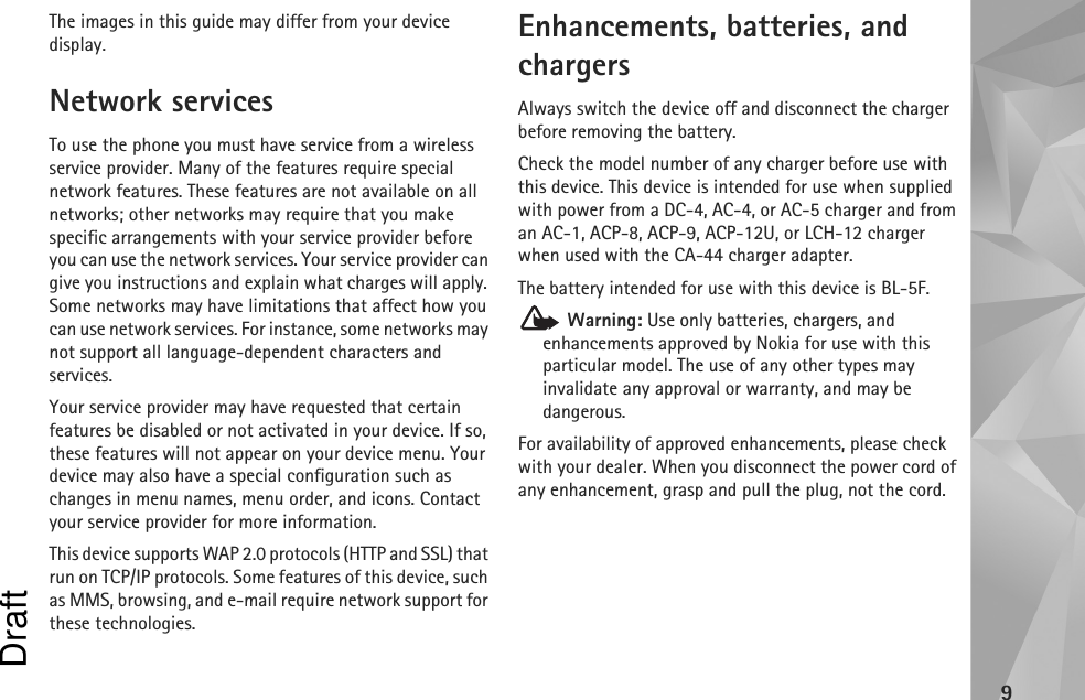 9The images in this guide may differ from your device display.Network servicesTo use the phone you must have service from a wireless service provider. Many of the features require special network features. These features are not available on all networks; other networks may require that you make specific arrangements with your service provider before you can use the network services. Your service provider can give you instructions and explain what charges will apply. Some networks may have limitations that affect how you can use network services. For instance, some networks may not support all language-dependent characters and services.Your service provider may have requested that certain features be disabled or not activated in your device. If so, these features will not appear on your device menu. Your device may also have a special configuration such as changes in menu names, menu order, and icons. Contact your service provider for more information. This device supports WAP 2.0 protocols (HTTP and SSL) that run on TCP/IP protocols. Some features of this device, such as MMS, browsing, and e-mail require network support for these technologies.Enhancements, batteries, and chargersAlways switch the device off and disconnect the charger before removing the battery.Check the model number of any charger before use with this device. This device is intended for use when supplied with power from a DC-4, AC-4, or AC-5 charger and from an AC-1, ACP-8, ACP-9, ACP-12U, or LCH-12 charger when used with the CA-44 charger adapter.The battery intended for use with this device is BL-5F. Warning: Use only batteries, chargers, and enhancements approved by Nokia for use with this particular model. The use of any other types may invalidate any approval or warranty, and may be dangerous.For availability of approved enhancements, please check with your dealer. When you disconnect the power cord of any enhancement, grasp and pull the plug, not the cord.Draft