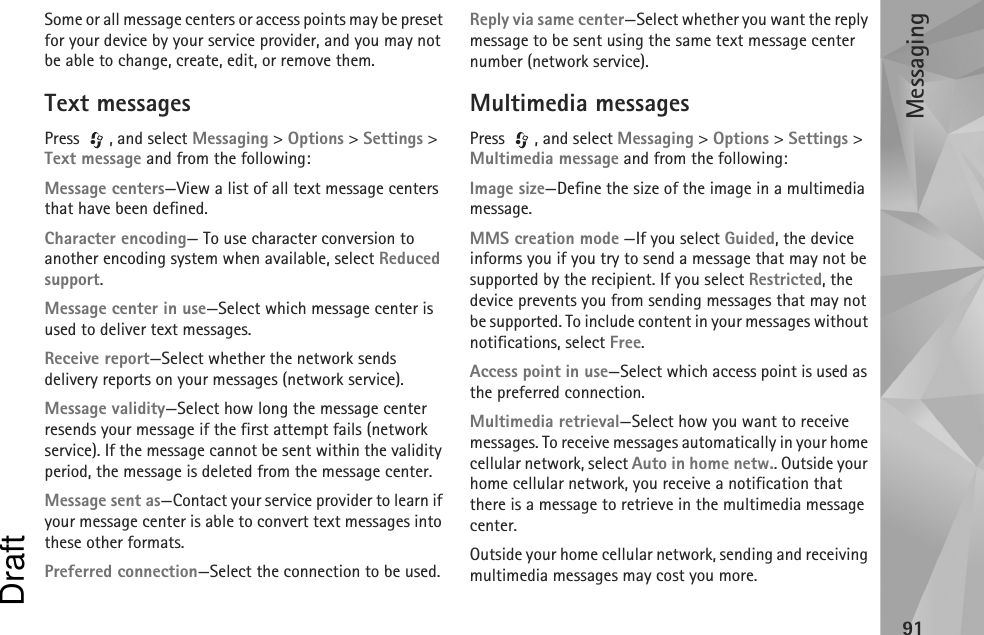 Messaging91Some or all message centers or access points may be preset for your device by your service provider, and you may not be able to change, create, edit, or remove them.Text messagesPress , and select Messaging &gt; Options &gt; Settings &gt; Text message and from the following:Message centers—View a list of all text message centers that have been defined.Character encoding— To use character conversion to another encoding system when available, select Reduced support.Message center in use—Select which message center is used to deliver text messages.Receive report—Select whether the network sends delivery reports on your messages (network service).Message validity—Select how long the message center resends your message if the first attempt fails (network service). If the message cannot be sent within the validity period, the message is deleted from the message center.Message sent as—Contact your service provider to learn if your message center is able to convert text messages into these other formats.Preferred connection—Select the connection to be used.Reply via same center—Select whether you want the reply message to be sent using the same text message center number (network service).Multimedia messagesPress , and select Messaging &gt; Options &gt; Settings &gt; Multimedia message and from the following:Image size—Define the size of the image in a multimedia message.MMS creation mode —If you select Guided, the device informs you if you try to send a message that may not be supported by the recipient. If you select Restricted, the device prevents you from sending messages that may not be supported. To include content in your messages without notifications, select Free.Access point in use—Select which access point is used as the preferred connection.Multimedia retrieval—Select how you want to receive messages. To receive messages automatically in your home cellular network, select Auto in home netw.. Outside your home cellular network, you receive a notification that there is a message to retrieve in the multimedia message center.Outside your home cellular network, sending and receiving multimedia messages may cost you more.Draft