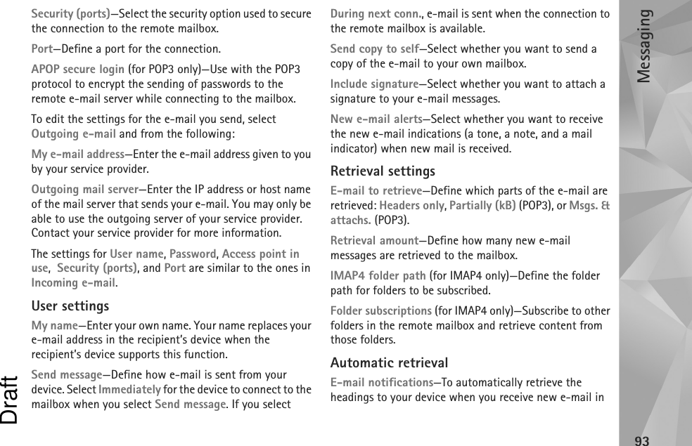 Messaging93Security (ports)—Select the security option used to secure the connection to the remote mailbox.Port—Define a port for the connection.APOP secure login (for POP3 only)—Use with the POP3 protocol to encrypt the sending of passwords to the remote e-mail server while connecting to the mailbox.To edit the settings for the e-mail you send, select Outgoing e-mail and from the following:My e-mail address—Enter the e-mail address given to you by your service provider.Outgoing mail server—Enter the IP address or host name of the mail server that sends your e-mail. You may only be able to use the outgoing server of your service provider. Contact your service provider for more information.The settings for User name, Password, Access point in use,  Security (ports), and Port are similar to the ones in Incoming e-mail.User settingsMy name—Enter your own name. Your name replaces your e-mail address in the recipient’s device when the recipient’s device supports this function.Send message—Define how e-mail is sent from your device. Select Immediately for the device to connect to the mailbox when you select Send message. If you select During next conn., e-mail is sent when the connection to the remote mailbox is available.Send copy to self—Select whether you want to send a copy of the e-mail to your own mailbox.Include signature—Select whether you want to attach a signature to your e-mail messages.New e-mail alerts—Select whether you want to receive the new e-mail indications (a tone, a note, and a mail indicator) when new mail is received.Retrieval settingsE-mail to retrieve—Define which parts of the e-mail are retrieved: Headers only, Partially (kB) (POP3), or Msgs. &amp; attachs. (POP3).Retrieval amount—Define how many new e-mail messages are retrieved to the mailbox.IMAP4 folder path (for IMAP4 only)—Define the folder path for folders to be subscribed.Folder subscriptions (for IMAP4 only)—Subscribe to other folders in the remote mailbox and retrieve content from those folders.Automatic retrievalE-mail notifications—To automatically retrieve the headings to your device when you receive new e-mail in Draft