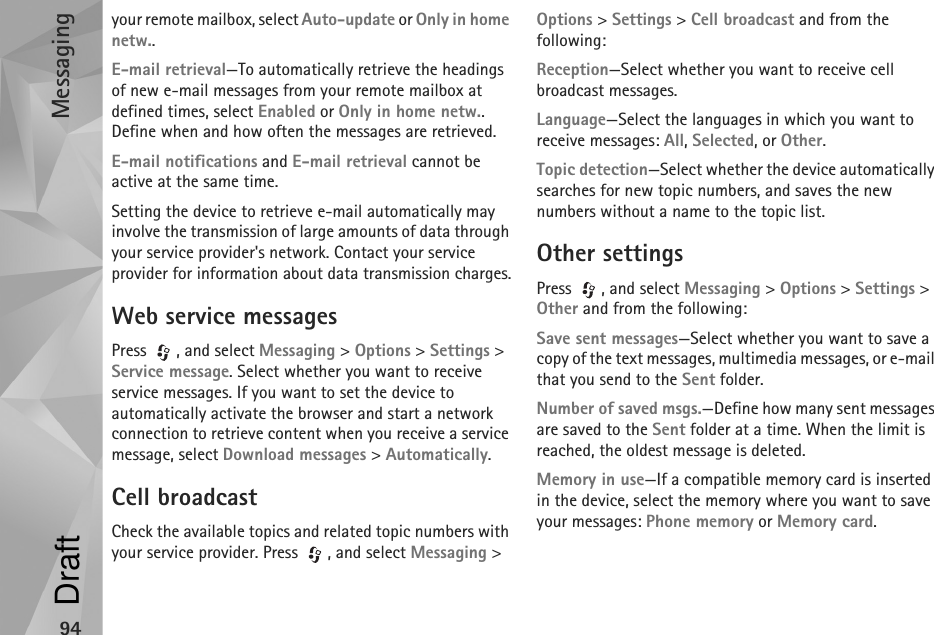 Messaging94your remote mailbox, select Auto-update or Only in home netw..E-mail retrieval—To automatically retrieve the headings of new e-mail messages from your remote mailbox at defined times, select Enabled or Only in home netw.. Define when and how often the messages are retrieved.E-mail notifications and E-mail retrieval cannot be active at the same time.Setting the device to retrieve e-mail automatically may involve the transmission of large amounts of data through your service provider&apos;s network. Contact your service provider for information about data transmission charges.Web service messagesPress , and select Messaging &gt; Options &gt; Settings &gt; Service message. Select whether you want to receive service messages. If you want to set the device to automatically activate the browser and start a network connection to retrieve content when you receive a service message, select Download messages &gt; Automatically.Cell broadcastCheck the available topics and related topic numbers with your service provider. Press  , and select Messaging &gt; Options &gt; Settings &gt; Cell broadcast and from the following:Reception—Select whether you want to receive cell broadcast messages.Language—Select the languages in which you want to receive messages: All, Selected, or Other.Topic detection—Select whether the device automatically searches for new topic numbers, and saves the new numbers without a name to the topic list.Other settingsPress  , and select Messaging &gt; Options &gt; Settings &gt; Other and from the following:Save sent messages—Select whether you want to save a copy of the text messages, multimedia messages, or e-mail that you send to the Sent folder.Number of saved msgs.—Define how many sent messages are saved to the Sent folder at a time. When the limit is reached, the oldest message is deleted.Memory in use—If a compatible memory card is inserted in the device, select the memory where you want to save your messages: Phone memory or Memory card.Draft