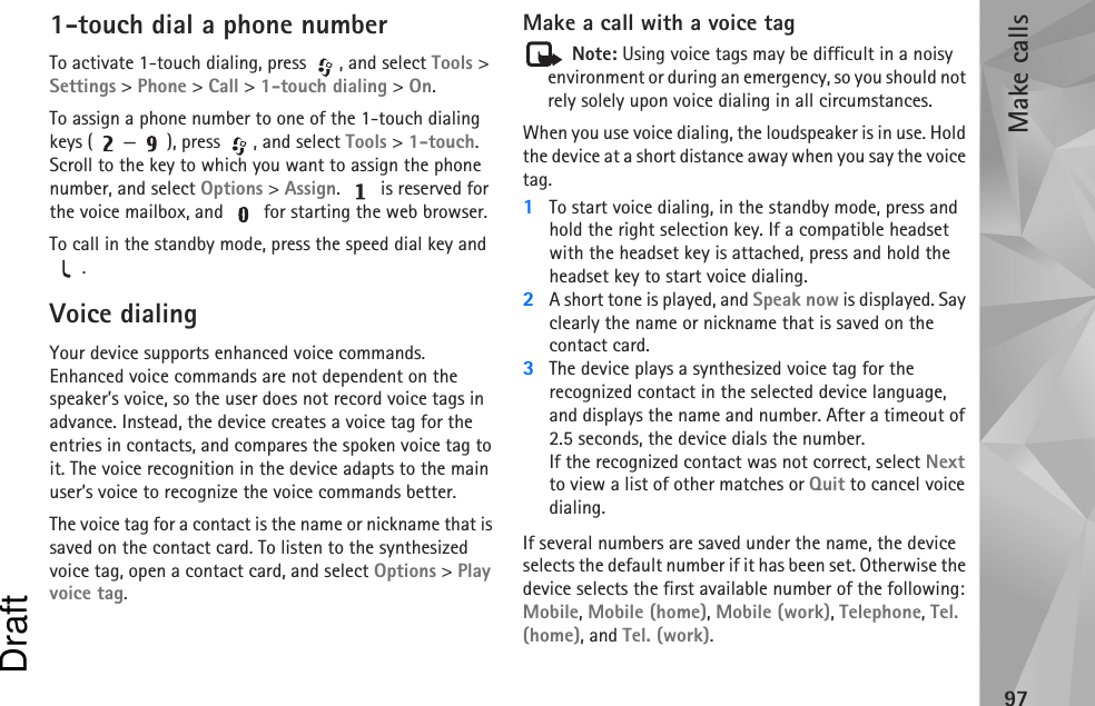 Make calls971-touch dial a phone numberTo activate 1-touch dialing, press  , and select Tools &gt; Settings &gt; Phone &gt; Call &gt; 1-touch dialing &gt; On.To assign a phone number to one of the 1-touch dialing keys ( — ), press  , and select Tools &gt; 1-touch. Scroll to the key to which you want to assign the phone number, and select Options &gt; Assign.   is reserved for the voice mailbox, and   for starting the web browser. To call in the standby mode, press the speed dial key and .Voice dialingYour device supports enhanced voice commands. Enhanced voice commands are not dependent on the speaker’s voice, so the user does not record voice tags in advance. Instead, the device creates a voice tag for the entries in contacts, and compares the spoken voice tag to it. The voice recognition in the device adapts to the main user’s voice to recognize the voice commands better.The voice tag for a contact is the name or nickname that is saved on the contact card. To listen to the synthesized voice tag, open a contact card, and select Options &gt; Play voice tag.Make a call with a voice tag Note: Using voice tags may be difficult in a noisy environment or during an emergency, so you should not rely solely upon voice dialing in all circumstances.When you use voice dialing, the loudspeaker is in use. Hold the device at a short distance away when you say the voice tag.1To start voice dialing, in the standby mode, press and hold the right selection key. If a compatible headset with the headset key is attached, press and hold the headset key to start voice dialing.2A short tone is played, and Speak now is displayed. Say clearly the name or nickname that is saved on the contact card.3The device plays a synthesized voice tag for the recognized contact in the selected device language, and displays the name and number. After a timeout of 2.5 seconds, the device dials the number.If the recognized contact was not correct, select Next to view a list of other matches or Quit to cancel voice dialing.If several numbers are saved under the name, the device selects the default number if it has been set. Otherwise the device selects the first available number of the following: Mobile, Mobile (home), Mobile (work), Telephone, Tel. (home), and Tel. (work).Draft