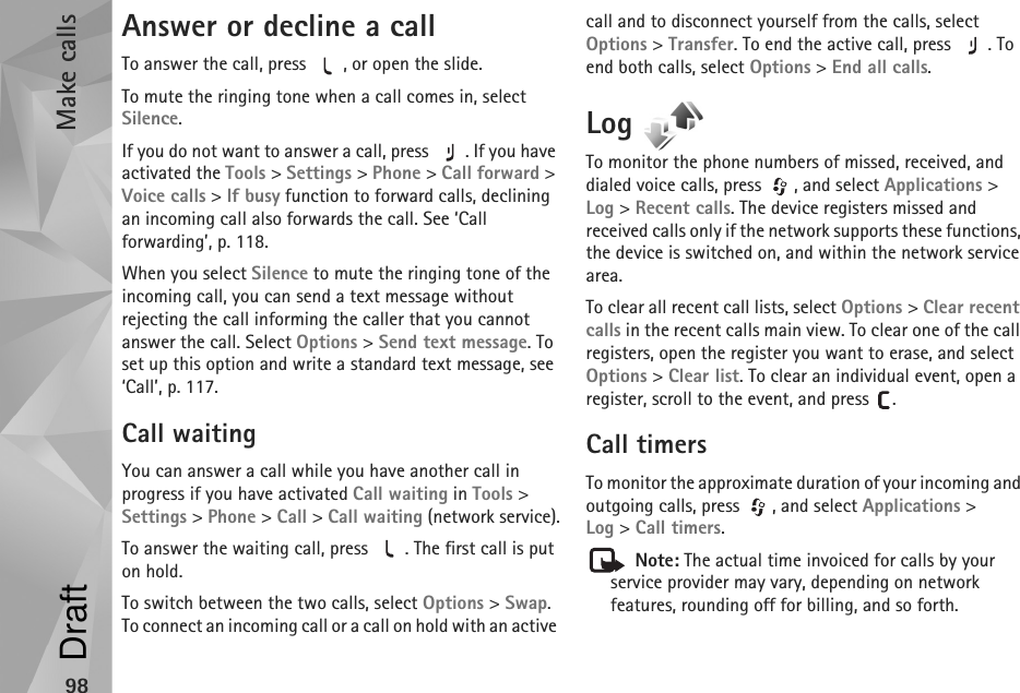 Make calls98Answer or decline a callTo answer the call, press  , or open the slide.To mute the ringing tone when a call comes in, select Silence.If you do not want to answer a call, press  . If you have activated the Tools &gt; Settings &gt; Phone &gt; Call forward &gt; Voice calls &gt; If busy function to forward calls, declining an incoming call also forwards the call. See ‘Call forwarding’, p. 118.When you select Silence to mute the ringing tone of the incoming call, you can send a text message without rejecting the call informing the caller that you cannot answer the call. Select Options &gt; Send text message. To set up this option and write a standard text message, see ‘Call’, p. 117.Call waitingYou can answer a call while you have another call in progress if you have activated Call waiting in Tools &gt; Settings &gt; Phone &gt; Call &gt; Call waiting (network service).To answer the waiting call, press  . The first call is put on hold.To switch between the two calls, select Options &gt; Swap. To connect an incoming call or a call on hold with an active call and to disconnect yourself from the calls, select Options &gt; Transfer. To end the active call, press  . To end both calls, select Options &gt; End all calls.Log To monitor the phone numbers of missed, received, and dialed voice calls, press  , and select Applications &gt; Log &gt;Recent calls. The device registers missed and received calls only if the network supports these functions, the device is switched on, and within the network service area.To clear all recent call lists, select Options &gt; Clear recent calls in the recent calls main view. To clear one of the call registers, open the register you want to erase, and select Options &gt; Clear list. To clear an individual event, open a register, scroll to the event, and press  .Call timers To monitor the approximate duration of your incoming and outgoing calls, press  , and select Applications &gt; Log &gt;Call timers. Note: The actual time invoiced for calls by your service provider may vary, depending on network features, rounding off for billing, and so forth.Draft