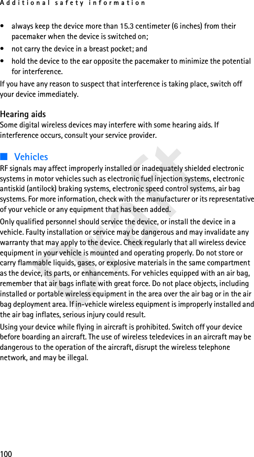 Additional safety information100Draft• always keep the device more than 15.3 centimeter (6 inches) from their pacemaker when the device is switched on;• not carry the device in a breast pocket; and • hold the device to the ear opposite the pacemaker to minimize the potential for interference.If you have any reason to suspect that interference is taking place, switch off your device immediately.Hearing aidsSome digital wireless devices may interfere with some hearing aids. If interference occurs, consult your service provider.■VehiclesRF signals may affect improperly installed or inadequately shielded electronic systems in motor vehicles such as electronic fuel injection systems, electronic antiskid (antilock) braking systems, electronic speed control systems, air bag systems. For more information, check with the manufacturer or its representative of your vehicle or any equipment that has been added.Only qualified personnel should service the device, or install the device in a vehicle. Faulty installation or service may be dangerous and may invalidate any warranty that may apply to the device. Check regularly that all wireless device equipment in your vehicle is mounted and operating properly. Do not store or carry flammable liquids, gases, or explosive materials in the same compartment as the device, its parts, or enhancements. For vehicles equipped with an air bag, remember that air bags inflate with great force. Do not place objects, including installed or portable wireless equipment in the area over the air bag or in the air bag deployment area. If in-vehicle wireless equipment is improperly installed and the air bag inflates, serious injury could result.Using your device while flying in aircraft is prohibited. Switch off your device before boarding an aircraft. The use of wireless teledevices in an aircraft may be dangerous to the operation of the aircraft, disrupt the wireless telephone network, and may be illegal.