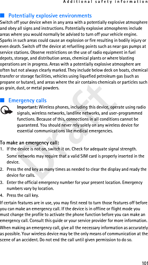 Additional safety information101Draft■Potentially explosive environmentsSwitch off your device when in any area with a potentially explosive atmosphere and obey all signs and instructions. Potentially explosive atmospheres include areas where you would normally be advised to turn off your vehicle engine. Sparks in such areas could cause an explosion or fire resulting in bodily injury or even death. Switch off the device at refuelling points such as near gas pumps at service stations. Observe restrictions on the use of radio equipment in fuel depots, storage, and distribution areas, chemical plants or where blasting operations are in progress. Areas with a potentially explosive atmosphere are often but not always clearly marked. They include below deck on boats, chemical transfer or storage facilities, vehicles using liquefied petroleum gas (such as propane or butane), and areas where the air contains chemicals or particles such as grain, dust, or metal powders.■Emergency callsImportant: Wireless phones, including this device, operate using radio signals, wireless networks, landline networks, and user-programmed functions. Because of this, connections in all conditions cannot be guaranteed. You should never rely solely on any wireless device for essential communications like medical emergencies.To make an emergency call:1. If the device is not on, switch it on. Check for adequate signal strength. Some networks may require that a valid SIM card is properly inserted in the device.2. Press the end key as many times as needed to clear the display and ready the device for calls. 3. Enter the official emergency number for your present location. Emergency numbers vary by location.4. Press the call key.If certain features are in use, you may first need to turn those features off before you can make an emergency call. If the device is in offline or flight mode you must change the profile to activate the phone function before you can make an emergency call. Consult this guide or your service provider for more information.When making an emergency call, give all the necessary information as accurately as possible. Your wireless device may be the only means of communication at the scene of an accident. Do not end the call until given permission to do so.