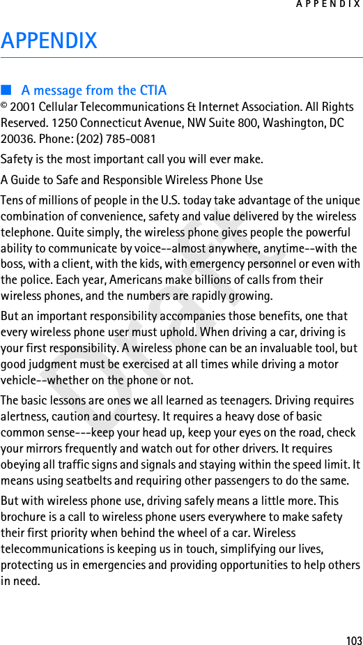 APPENDIX103DraftAPPENDIX■A message from the CTIA© 2001 Cellular Telecommunications &amp; Internet Association. All Rights Reserved. 1250 Connecticut Avenue, NW Suite 800, Washington, DC 20036. Phone: (202) 785-0081Safety is the most important call you will ever make.A Guide to Safe and Responsible Wireless Phone UseTens of millions of people in the U.S. today take advantage of the unique combination of convenience, safety and value delivered by the wireless telephone. Quite simply, the wireless phone gives people the powerful ability to communicate by voice--almost anywhere, anytime--with the boss, with a client, with the kids, with emergency personnel or even with the police. Each year, Americans make billions of calls from their wireless phones, and the numbers are rapidly growing.But an important responsibility accompanies those benefits, one that every wireless phone user must uphold. When driving a car, driving is your first responsibility. A wireless phone can be an invaluable tool, but good judgment must be exercised at all times while driving a motor vehicle--whether on the phone or not.The basic lessons are ones we all learned as teenagers. Driving requires alertness, caution and courtesy. It requires a heavy dose of basic common sense---keep your head up, keep your eyes on the road, check your mirrors frequently and watch out for other drivers. It requires obeying all traffic signs and signals and staying within the speed limit. It means using seatbelts and requiring other passengers to do the same.But with wireless phone use, driving safely means a little more. This brochure is a call to wireless phone users everywhere to make safety their first priority when behind the wheel of a car. Wireless telecommunications is keeping us in touch, simplifying our lives, protecting us in emergencies and providing opportunities to help others in need.