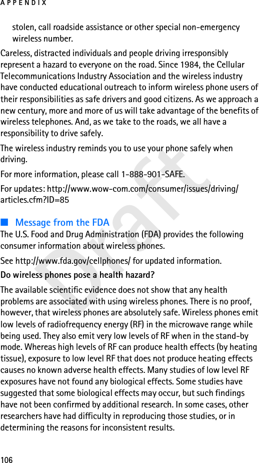 APPENDIX106Draftstolen, call roadside assistance or other special non-emergency wireless number.Careless, distracted individuals and people driving irresponsibly represent a hazard to everyone on the road. Since 1984, the Cellular Telecommunications Industry Association and the wireless industry have conducted educational outreach to inform wireless phone users of their responsibilities as safe drivers and good citizens. As we approach a new century, more and more of us will take advantage of the benefits of wireless telephones. And, as we take to the roads, we all have a responsibility to drive safely.The wireless industry reminds you to use your phone safely when driving.For more information, please call 1-888-901-SAFE.For updates: http://www.wow-com.com/consumer/issues/driving/articles.cfm?ID=85■Message from the FDAThe U.S. Food and Drug Administration (FDA) provides the following consumer information about wireless phones.See http://www.fda.gov/cellphones/ for updated information.Do wireless phones pose a health hazard?The available scientific evidence does not show that any health problems are associated with using wireless phones. There is no proof, however, that wireless phones are absolutely safe. Wireless phones emit low levels of radiofrequency energy (RF) in the microwave range while being used. They also emit very low levels of RF when in the stand-by mode. Whereas high levels of RF can produce health effects (by heating tissue), exposure to low level RF that does not produce heating effects causes no known adverse health effects. Many studies of low level RF exposures have not found any biological effects. Some studies have suggested that some biological effects may occur, but such findings have not been confirmed by additional research. In some cases, other researchers have had difficulty in reproducing those studies, or in determining the reasons for inconsistent results.