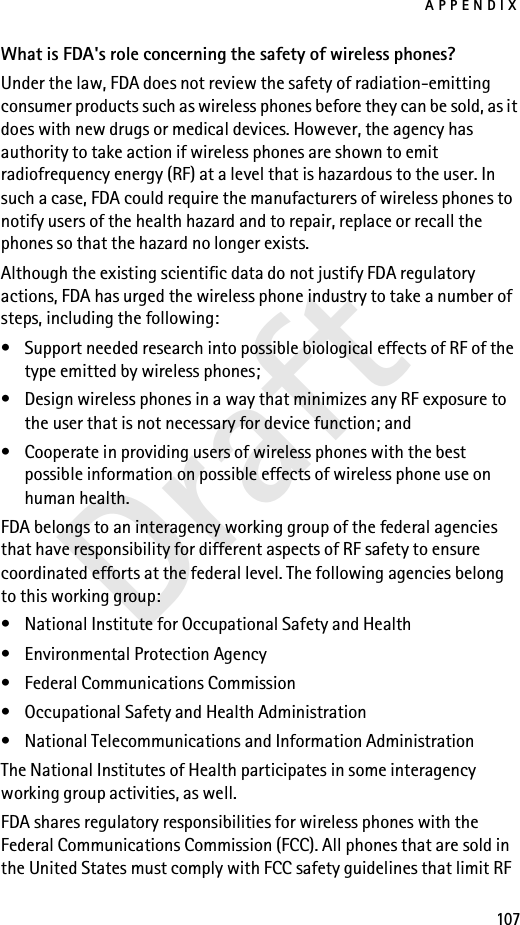 APPENDIX107DraftWhat is FDA&apos;s role concerning the safety of wireless phones?Under the law, FDA does not review the safety of radiation-emitting consumer products such as wireless phones before they can be sold, as it does with new drugs or medical devices. However, the agency has authority to take action if wireless phones are shown to emit radiofrequency energy (RF) at a level that is hazardous to the user. In such a case, FDA could require the manufacturers of wireless phones to notify users of the health hazard and to repair, replace or recall the phones so that the hazard no longer exists.Although the existing scientific data do not justify FDA regulatory actions, FDA has urged the wireless phone industry to take a number of steps, including the following:• Support needed research into possible biological effects of RF of the type emitted by wireless phones; • Design wireless phones in a way that minimizes any RF exposure to the user that is not necessary for device function; and • Cooperate in providing users of wireless phones with the best possible information on possible effects of wireless phone use on human health.FDA belongs to an interagency working group of the federal agencies that have responsibility for different aspects of RF safety to ensure coordinated efforts at the federal level. The following agencies belong to this working group:• National Institute for Occupational Safety and Health• Environmental Protection Agency• Federal Communications Commission• Occupational Safety and Health Administration• National Telecommunications and Information AdministrationThe National Institutes of Health participates in some interagency working group activities, as well.FDA shares regulatory responsibilities for wireless phones with the Federal Communications Commission (FCC). All phones that are sold in the United States must comply with FCC safety guidelines that limit RF 