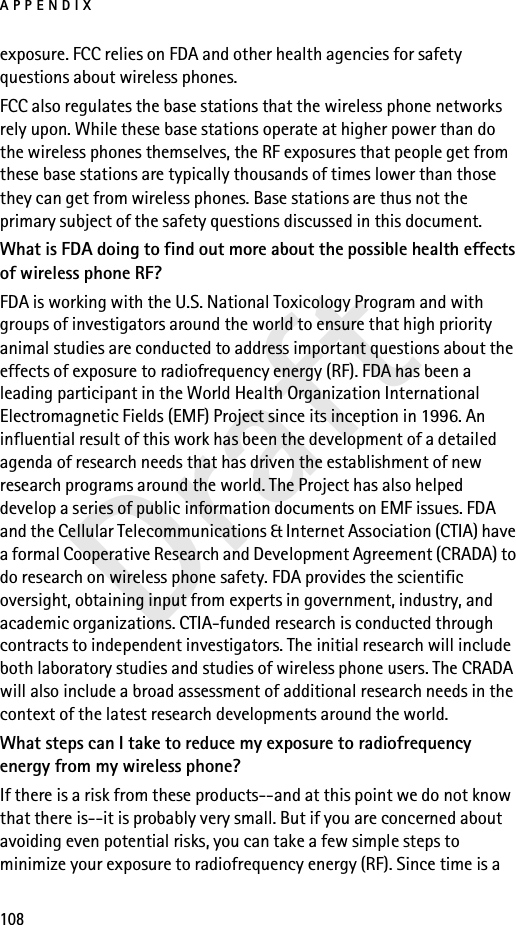 APPENDIX108Draftexposure. FCC relies on FDA and other health agencies for safety questions about wireless phones.FCC also regulates the base stations that the wireless phone networks rely upon. While these base stations operate at higher power than do the wireless phones themselves, the RF exposures that people get from these base stations are typically thousands of times lower than those they can get from wireless phones. Base stations are thus not the primary subject of the safety questions discussed in this document.What is FDA doing to find out more about the possible health effects of wireless phone RF?FDA is working with the U.S. National Toxicology Program and with groups of investigators around the world to ensure that high priority animal studies are conducted to address important questions about the effects of exposure to radiofrequency energy (RF). FDA has been a leading participant in the World Health Organization International Electromagnetic Fields (EMF) Project since its inception in 1996. An influential result of this work has been the development of a detailed agenda of research needs that has driven the establishment of new research programs around the world. The Project has also helped develop a series of public information documents on EMF issues. FDA and the Cellular Telecommunications &amp; Internet Association (CTIA) have a formal Cooperative Research and Development Agreement (CRADA) to do research on wireless phone safety. FDA provides the scientific oversight, obtaining input from experts in government, industry, and academic organizations. CTIA-funded research is conducted through contracts to independent investigators. The initial research will include both laboratory studies and studies of wireless phone users. The CRADA will also include a broad assessment of additional research needs in the context of the latest research developments around the world.What steps can I take to reduce my exposure to radiofrequency energy from my wireless phone?If there is a risk from these products--and at this point we do not know that there is--it is probably very small. But if you are concerned about avoiding even potential risks, you can take a few simple steps to minimize your exposure to radiofrequency energy (RF). Since time is a 