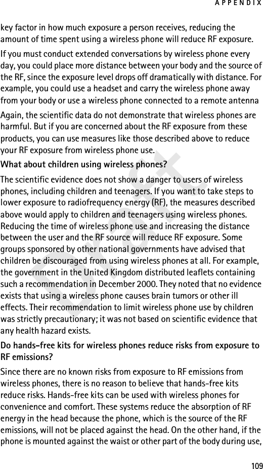 APPENDIX109Draftkey factor in how much exposure a person receives, reducing the amount of time spent using a wireless phone will reduce RF exposure.If you must conduct extended conversations by wireless phone every day, you could place more distance between your body and the source of the RF, since the exposure level drops off dramatically with distance. For example, you could use a headset and carry the wireless phone away from your body or use a wireless phone connected to a remote antenna Again, the scientific data do not demonstrate that wireless phones are harmful. But if you are concerned about the RF exposure from these products, you can use measures like those described above to reduce your RF exposure from wireless phone use.What about children using wireless phones?The scientific evidence does not show a danger to users of wireless phones, including children and teenagers. If you want to take steps to lower exposure to radiofrequency energy (RF), the measures described above would apply to children and teenagers using wireless phones. Reducing the time of wireless phone use and increasing the distance between the user and the RF source will reduce RF exposure. Some groups sponsored by other national governments have advised that children be discouraged from using wireless phones at all. For example, the government in the United Kingdom distributed leaflets containing such a recommendation in December 2000. They noted that no evidence exists that using a wireless phone causes brain tumors or other ill effects. Their recommendation to limit wireless phone use by children was strictly precautionary; it was not based on scientific evidence that any health hazard exists.Do hands-free kits for wireless phones reduce risks from exposure to RF emissions?Since there are no known risks from exposure to RF emissions from wireless phones, there is no reason to believe that hands-free kits reduce risks. Hands-free kits can be used with wireless phones for convenience and comfort. These systems reduce the absorption of RF energy in the head because the phone, which is the source of the RF emissions, will not be placed against the head. On the other hand, if the phone is mounted against the waist or other part of the body during use, 